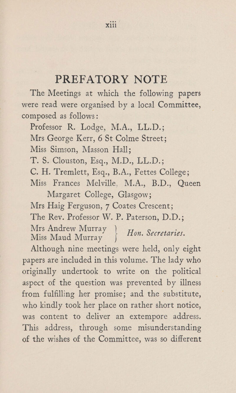 PREFATORY NOTE The Meetings at which the following papers were read were organised by a local Committee, composed as follows: Professor R. Lodge, M.A., LL.D.; Mrs George Kerr, 6 St Colme Street; Miss Simson, Masson Hall; 2, oe louston, Hsq,, 14D), LL.D; ot. Tremlett, Hsq., B.A... Fettes College; Miss Frances Melville, M.A., B.D., Queen Margaret College, Glasgow; Mrs Haig Ferguson, 7 Coates Crescent; The Rev. Professor W. P. Paterson, D.D.; Mrs Andrew Murray Miss Maud Murray Hon. Secretartes. Although nine meetings were held, only eight papers are included in this volume. The lady who originally undertook to write on the political aspect of the question was prevented by illness from fulfilling her promise; and the substitute, who kindly took her place on rather short notice, was content to deliver an extempore address. This address, through some misunderstanding of the wishes of the Committee, was so different