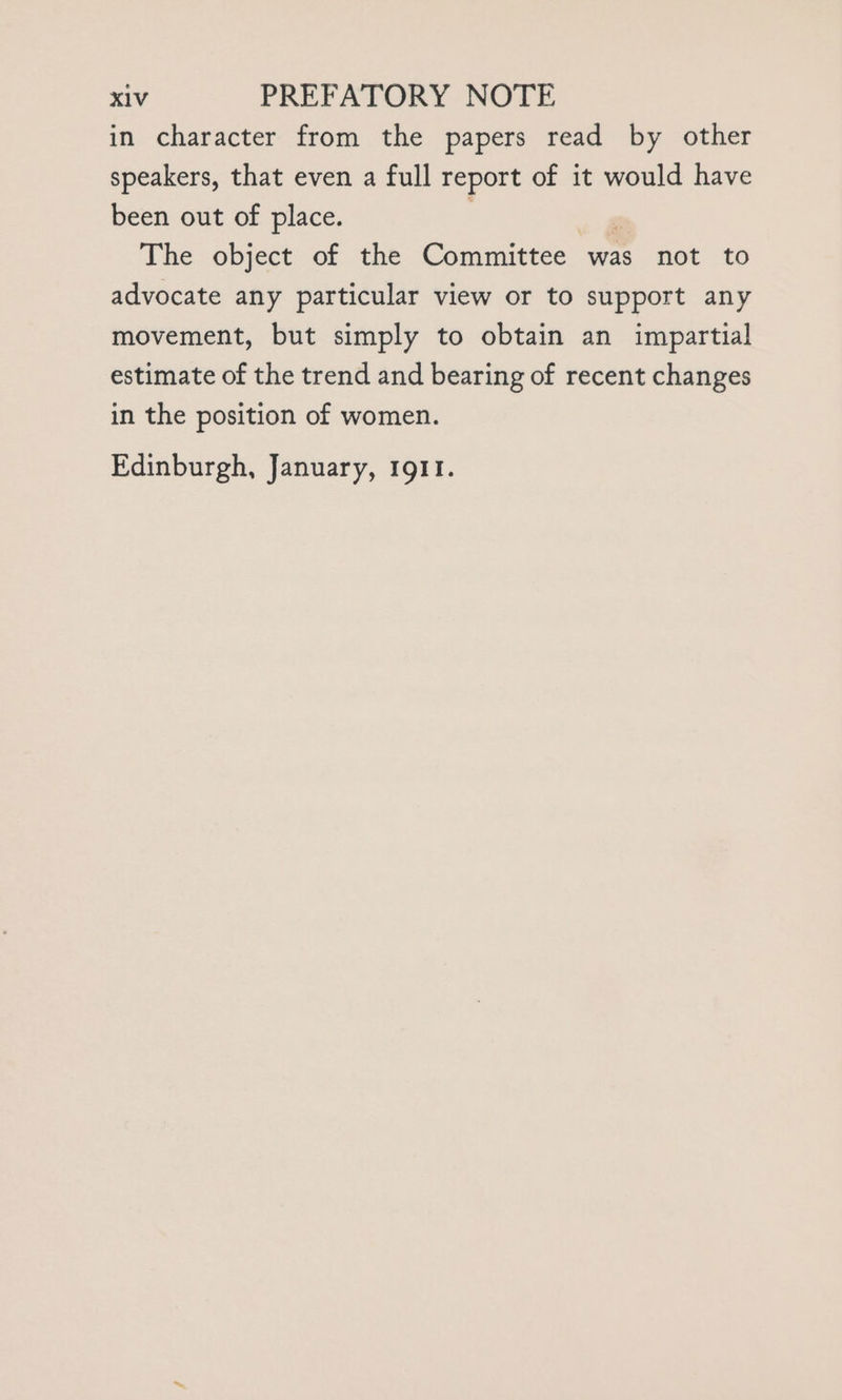 in character from the papers read by other speakers, that even a full report of it would have been out of place. The object of the Committee was not to advocate any particular view or to support any movement, but simply to obtain an impartial estimate of the trend and bearing of recent changes in the position of women. Edinburgh, January, 191.