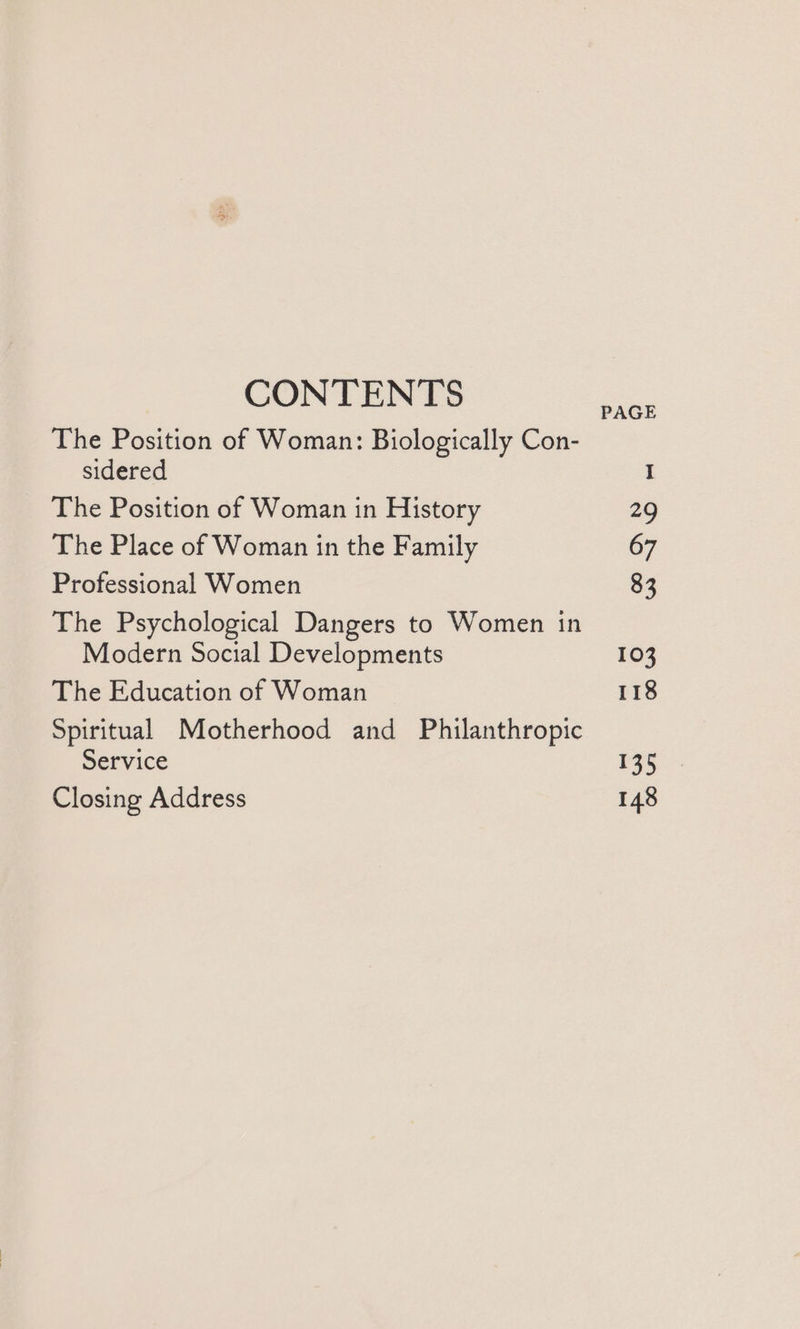 CONTENTS PAGE The Position of Woman: Biologically Con- sidered The Position of Woman in History 29 The Place of Woman in the Family 67 Professional Women 83 The Psychological Dangers to Women in Modern Social Developments 103 The Education of Woman 118 Spiritual Motherhood and Philanthropic Service 135 Closing Address 148