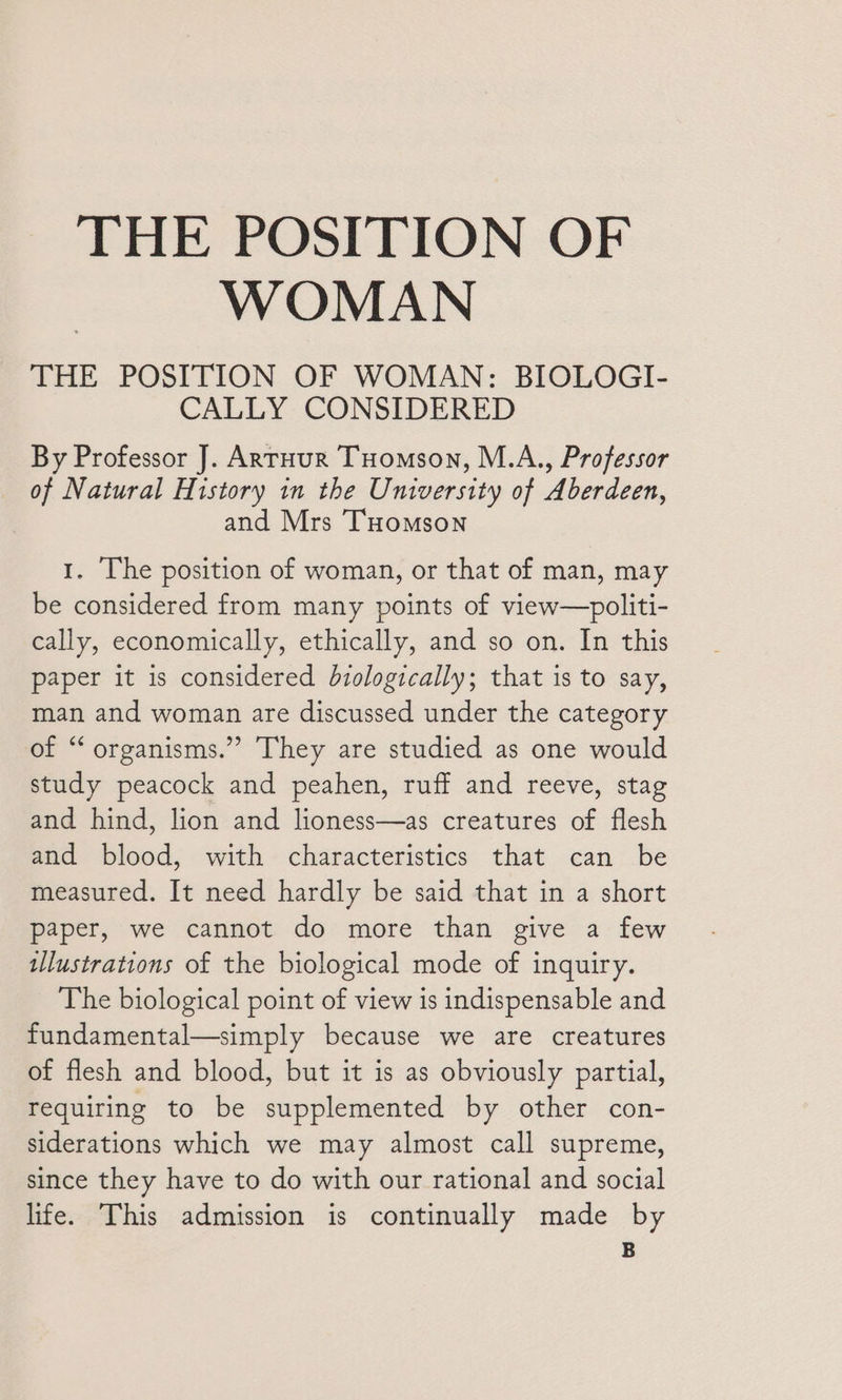 THE POSITION OF WOMAN THE POSITION OF WOMAN: BIOLOGI- CALLY CONSIDERED By Professor J]. ARTHUR THomson, M.A., Professor of Natural History in the University of Aberdeen, and Mrs THomson 1. The position of woman, or that of man, may be considered from many points of view—politi- cally, economically, ethically, and so on. In this paper it is considered biologically; that is to say, man and woman are discussed under the category of “ organisms.” They are studied as one would study peacock and peahen, ruff and reeve, stag and hind, lion and lioness—as creatures of flesh and blood, with characteristics that can be measured. It need hardly be said that in a short paper, we cannot do more than give a few tllustrations of the biological mode of inquiry. The biological point of view is indispensable and fundamental—simply because we are creatures of flesh and blood, but it is as obviously partial, requiring to be supplemented by other con- siderations which we may almost call supreme, since they have to do with our rational and social life. This admission is continually made by