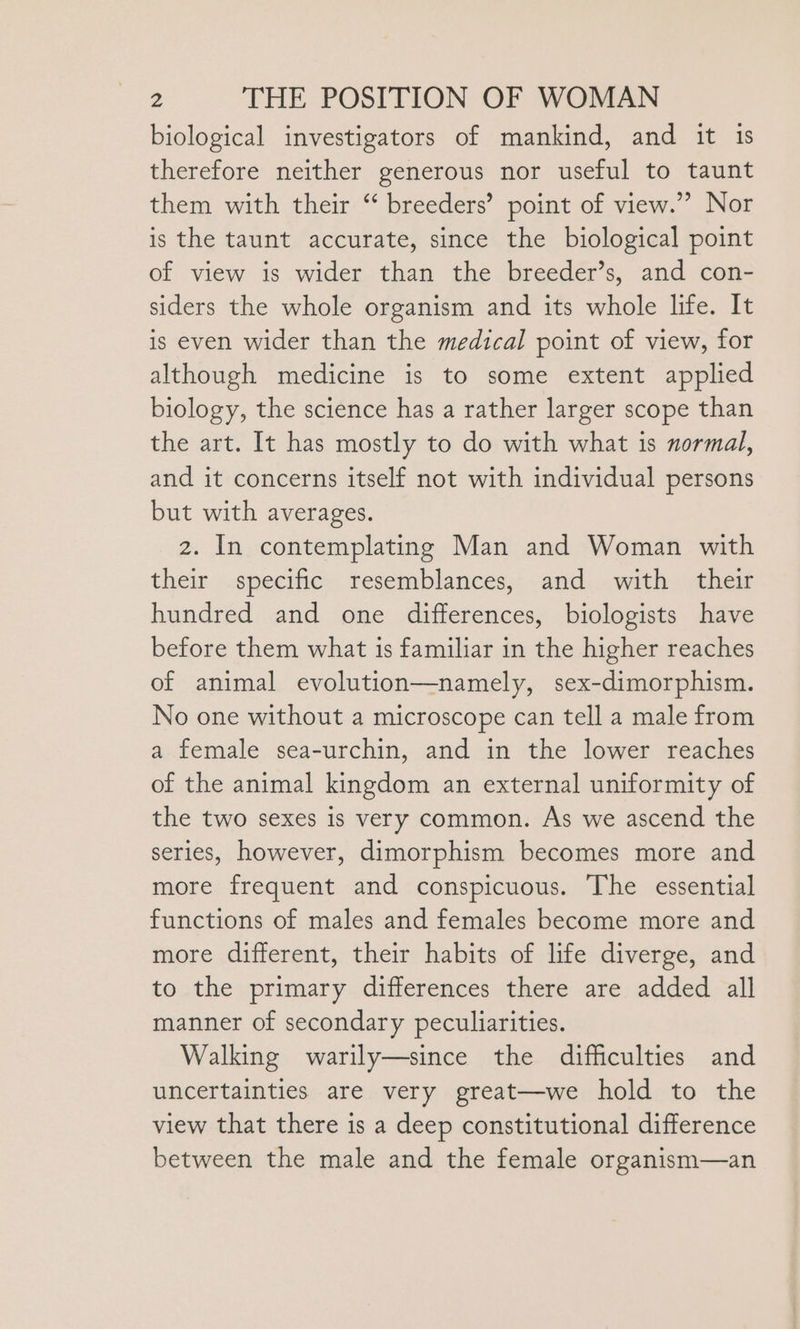 biological investigators of mankind, and it is therefore neither generous nor useful to taunt them with their “ breeders’ point of view.” Nor is the taunt accurate, since the biological point of view is wider than the breeder’s, and con- siders the whole organism and its whole life. It is even wider than the medical point of view, for although medicine is to some extent applied biology, the science has a rather larger scope than the art. It has mostly to do with what is normal, and it concerns itself not with individual persons but with averages. 2. In contemplating Man and Woman with their specific resemblances, and with their hundred and one differences, biologists have before them what is familiar in the higher reaches of animal evolution—namely, sex-dimorphism. No one without a microscope can tell a male from a female sea-urchin, and in the lower reaches of the animal kingdom an external uniformity of the two sexes is very common. As we ascend the series, however, dimorphism becomes more and more frequent and conspicuous. The essential functions of males and females become more and more different, their habits of life diverge, and to the primary differences there are added all manner of secondary peculiarities. Walking warily—since the difficulties and uncertainties are very great—we hold to the view that there is a deep constitutional difference between the male and the female organism—an
