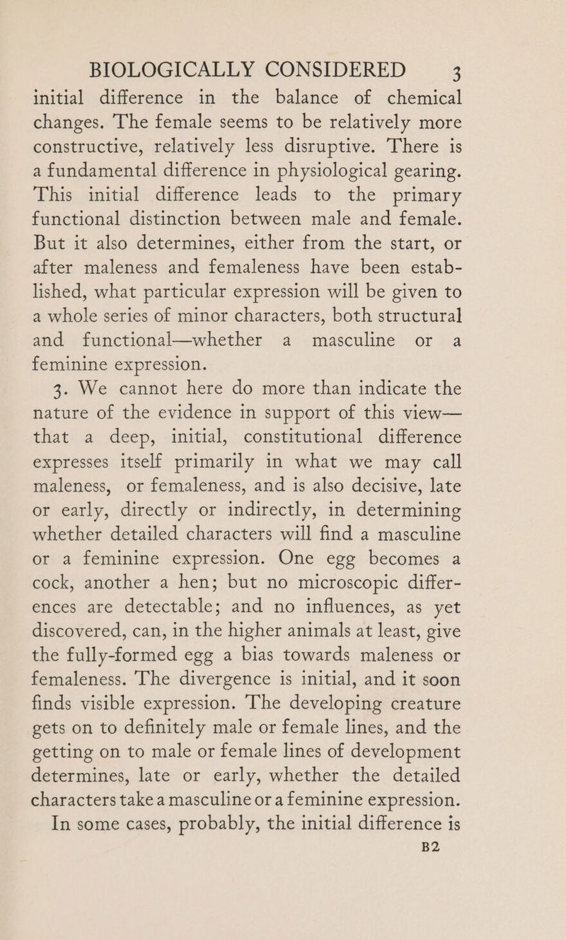 initial difference in the balance of chemical changes. The female seems to be relatively more constructive, relatively less disruptive. There is a fundamental difference in physiological gearing. This initial difference leads to the primary functional distinction between male and female. But it also determines, either from the start, or after maleness and femaleness have been estab- lished, what particular expression will be given to a whole series of minor characters, both structural and functional—whether a masculine or a feminine expression. 3. We cannot here do more than indicate the nature of the evidence in support of this view— that a deep, initial, constitutional difference expresses itself primarily in what we may call maleness, or femaleness, and is also decisive, late or early, directly or indirectly, in determining whether detailed characters will find a masculine or a feminine expression. One egg becomes a cock, another a hen; but no microscopic differ- ences are detectable; and no influences, as yet discovered, can, in the higher animals at least, give the fully-formed egg a bias towards maleness or femaleness. The divergence is initial, and it soon finds visible expression. The developing creature gets on to definitely male or female lines, and the getting on to male or female lines of development determines, late or early, whether the detailed characters take a masculine or a feminine expression. In some cases, probably, the initial difference is
