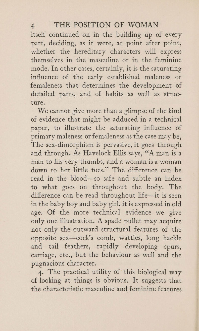 itself continued on in the building up of every part, deciding, as it were, at point after point, whether the hereditary characters will express themselves in the masculine or in the feminine mode. In other cases, certainly, it is the saturating influence of the early established maleness or femaleness that determines the development of detailed parts, and of habits as well as struc- ture. We cannot give more than a glimpse of the kind of evidence that might be adduced in a technical paper, to illustrate the saturating influence of primary maleness or femaleness as the case may be, The sex-dimorphism is pervasive, it goes through and through. As Havelock Ellis says, ‘A man is a man to his very thumbs, and a woman is a woman down to her little toes.” The difference can be read in the blood—so safe and subtle an index to what goes on throughout the body. The difference can be read throughout life—it is seen in the baby boy and baby girl, it is expressed in old age. Of the more technical evidence we give only one illustration. A spade pullet may acquire not only the outward structural features of the opposite sex—cock’s comb, wattles, long hackle and tail feathers, rapidly developing spurs, carriage, etc., but the behaviour as well and the pugnacious character. 4. The practical utility of this biological way of looking at things is obvious. It suggests that the characteristic masculine and feminine features