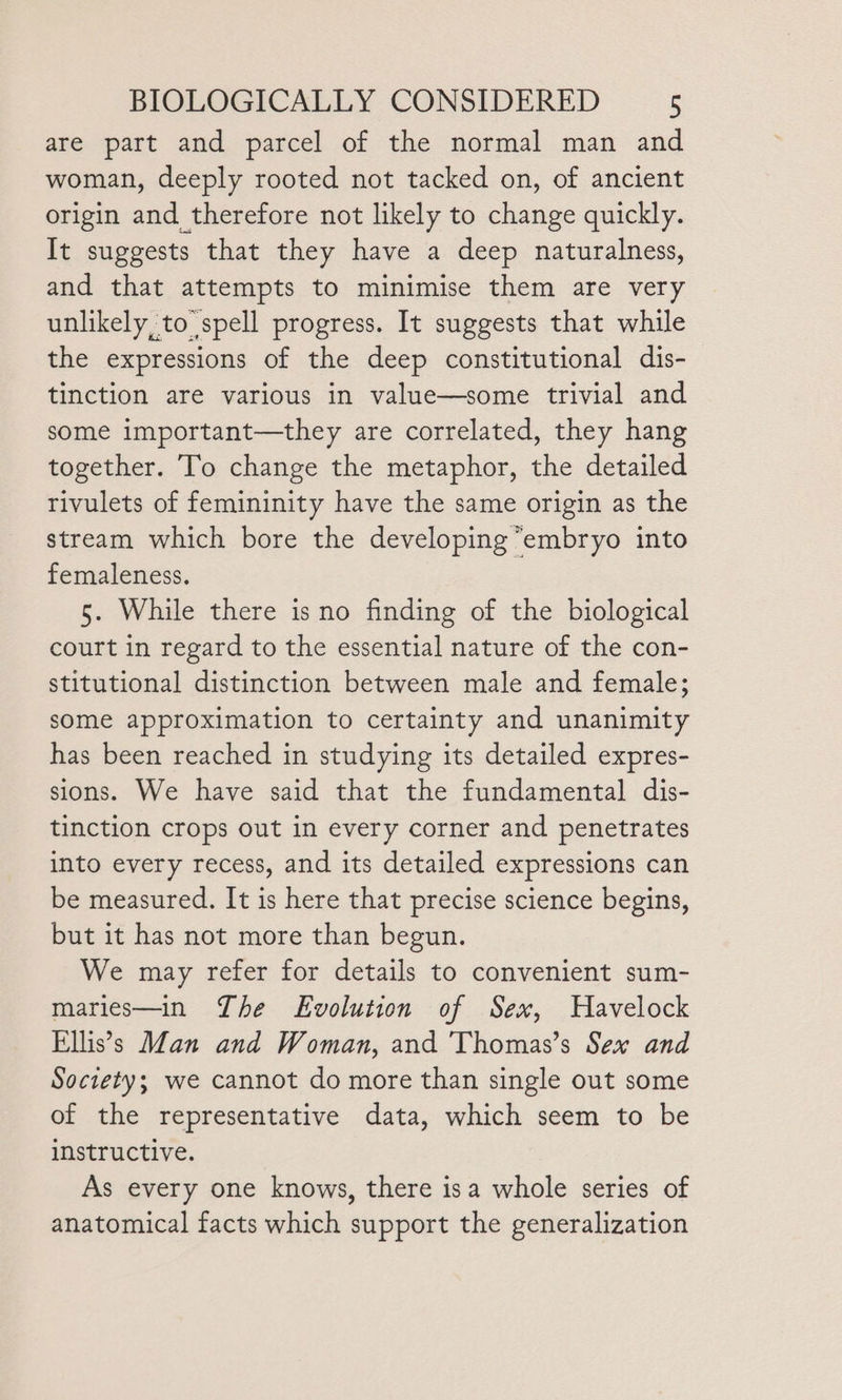 are part and parcel of the normal man and woman, deeply rooted not tacked on, of ancient origin and therefore not likely to change quickly. It suggests that they have a deep naturalness, and that attempts to minimise them are very unlikely, to spell progress. It suggests that while the expressions of the deep constitutional dis- tinction are various in value—some trivial and some important—they are correlated, they hang together. To change the metaphor, the detailed rivulets of femininity have the same origin as the stream which bore the developing “embryo into femaleness. 5. While there is no finding of the biological court in regard to the essential nature of the con- stitutional distinction between male and female; some approximation to certainty and unanimity has been reached in studying its detailed expres- sions. We have said that the fundamental dis- tinction crops out in every corner and penetrates into every recess, and its detailed expressions can be measured. It is here that precise science begins, but it has not more than begun. We may refer for details to convenient sum- maries—in The Evolution of Sex, Havelock Ellis’s Man and Woman, and 'Thomas’s Sex and Society; we cannot do more than single out some of the representative data, which seem to be instructive. As every one knows, there isa whole series of anatomical facts which support the generalization