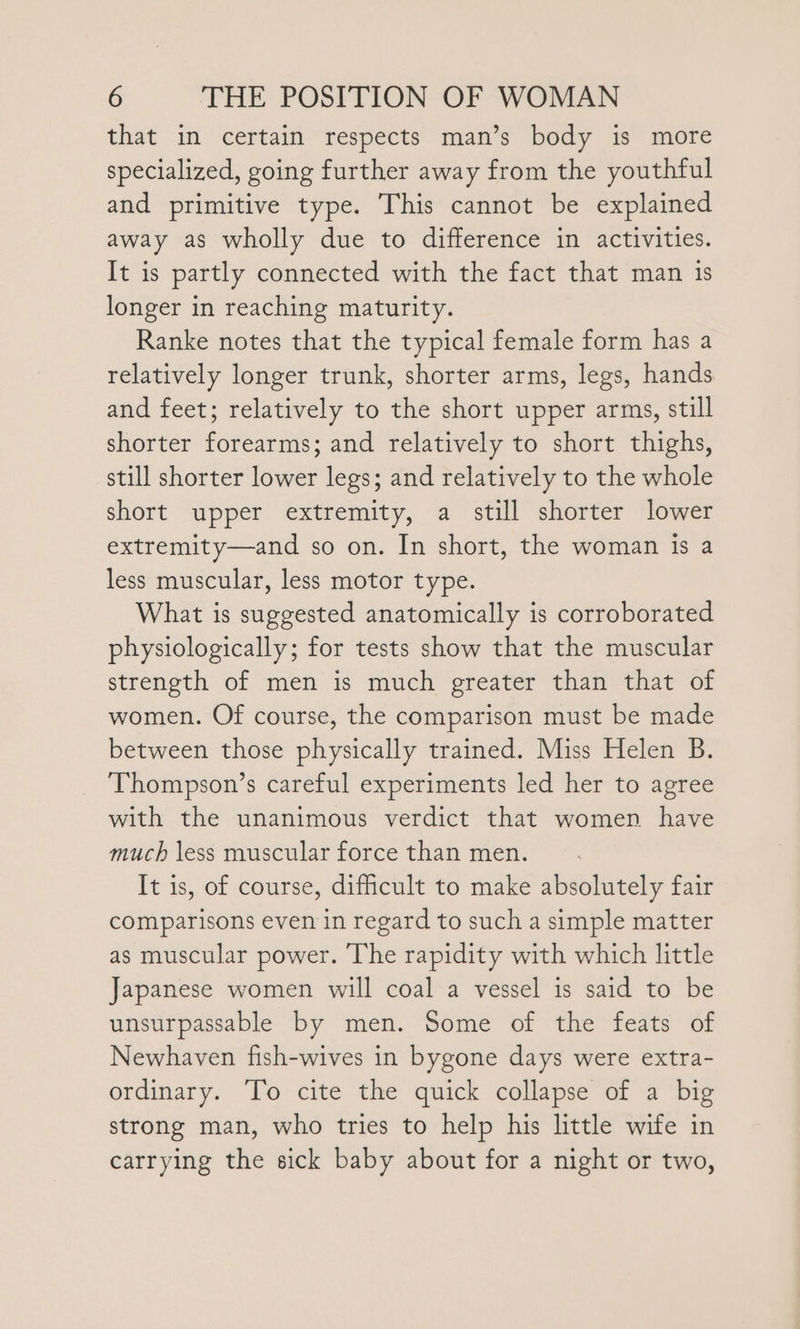 that in certain respects man’s body is more specialized, going further away from the youthful and primitive type. This cannot be explained away as wholly due to difference in activities. It is partly connected with the fact that man is longer in reaching maturity. Ranke notes that the typical female form has a relatively longer trunk, shorter arms, legs, hands and feet; relatively to the short upper arms, still shorter forearms; and relatively to short thighs, still shorter lower legs; and relatively to the whole short upper extremity, a still shorter lower extremity—and so on. In short, the woman is a less muscular, less motor type. What is suggested anatomically is corroborated physiologically; for tests show that the muscular strength of men is much greater than that of women. Of course, the comparison must be made between those physically trained. Miss Helen B. Thompson’s careful experiments led her to agree with the unanimous verdict that women have much less muscular force than men. It is, of course, dificult to make absolutely fair comparisons even in regard to such a simple matter as muscular power. The rapidity with which little Japanese women will coal a vessel is said to be unsurpassable by men. Some of the feats of Newhaven fish-wives in bygone days were extra- ordinary. To cite the quick collapse of a big strong man, who tries to help his little wife in carrying the sick baby about for a night or two,