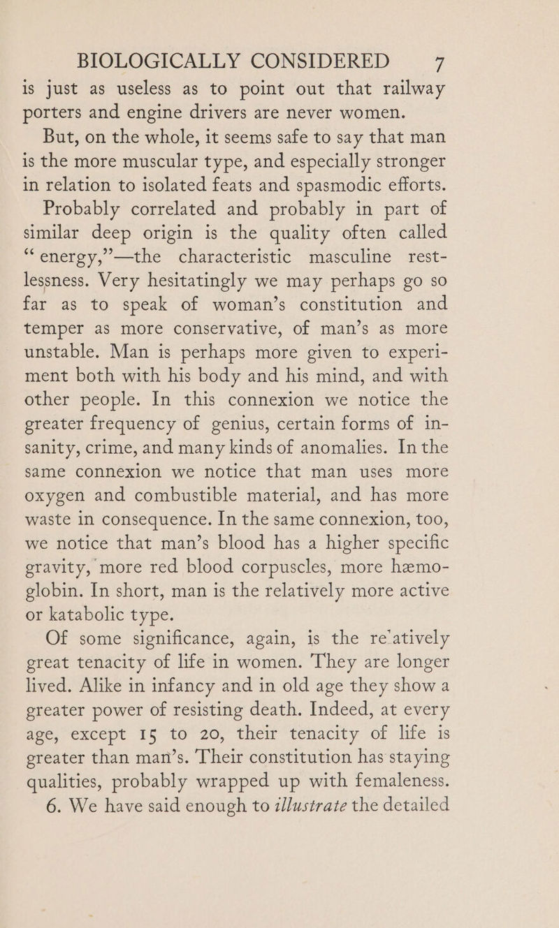 is just as useless as to point out that railway porters and engine drivers are never women. But, on the whole, it seems safe to say that man is the more muscular type, and especially stronger in relation to isolated feats and spasmodic efforts. Probably correlated and probably in part of similar deep origin is the quality often called “energy, ’—the characteristic masculine rest- lessness. Very hesitatingly we may perhaps go so far as to speak of woman’s constitution and temper as more conservative, of man’s as more unstable. Man is perhaps more given to experi- ment both with his body and his mind, and with other people. In this connexion we notice the greater frequency of genius, certain forms of in- sanity, crime, and many kinds of anomalies. In the same connexion we notice that man uses more oxygen and combustible material, and has more waste in consequence. In the same connexion, too, we notice that man’s blood has a higher specific gravity, more red blood corpuscles, more hemo- globin. In short, man is the relatively more active or katabolic type. Of some significance, again, is the re‘atively great tenacity of life in women. They are longer lived. Alike in infancy and in old age they show a greater power of resisting death. Indeed, at every gee, except 15 10 20, their tenacity of lite is greater than man’s. Their constitution has staying qualities, probably wrapped up with femaleness. 6. We have said enough to illustrate the detailed
