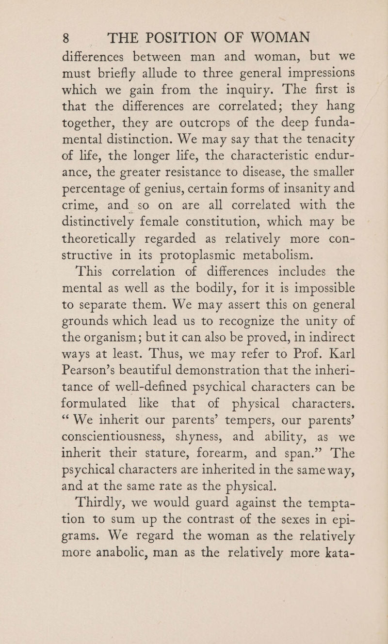 differences between man and woman, but we must briefly allude to three general impressions which we gain from the inquiry. The first is that the differences are correlated; they hang together, they are outcrops of the deep funda- mental distinction. We may say that the tenacity of life, the longer life, the characteristic endur- ance, the greater resistance to disease, the smaller percentage of genius, certain forms of insanity and crime, and so on are all correlated with the distinctively female constitution, which may be theoretically regarded as relatively more con- structive in its protoplasmic metabolism. This correlation of differences includes the mental as well as the bodily, for it is impossible to separate them. We may assert this on general grounds which lead us to recognize the unity of the organism; but it can also be proved, in indirect ways at least. ‘Thus, we may refer to Prof. Karl Pearson’s beautiful demonstration that the inheri- tance of well-defined psychical characters can be formulated like that of physical characters. “We inherit our parents’ tempers, our parents’ conscientiousness, shyness, and ability, as we inherit their stature, forearm, and span.” The psychical characters are inherited in the same way, and at the same rate as the physical. Thirdly, we would guard against the tempta- tion to sum up the contrast of the sexes in epi- grams. We regard the woman as the relatively more anabolic, man as the relatively more kata-