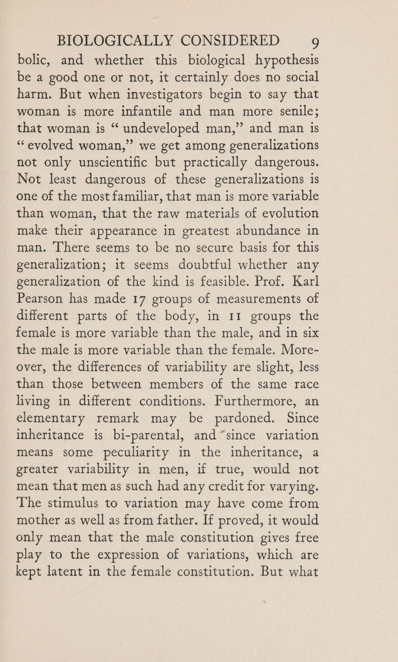 bolic, and whether this biological hypothesis be a good one or not, it certainly does no social harm. But when investigators begin to say that woman is more infantile and man more senile; that woman is “ undeveloped man,” and man is “evolved woman,” we get among generalizations not only unscientific but practically dangerous. Not least dangerous of these generalizations is one of the most familiar, that man is more variable than woman, that the raw materials of evolution make their appearance in greatest abundance in man. There seems to be no secure basis for this generalization; it seems doubtful whether any generalization of the kind is feasible. Prof. Karl Pearson has made 17 groups of measurements of different parts of the body, in 11 groups the female is more variable than the male, and in six the male is more variable than the female. More- over, the differences of variability are slight, less than those between members of the same race living in different conditions. Furthermore, an elementary remark may be pardoned. Since inheritance is bi-parental, and “since variation means some peculiarity in the inheritance, a greater variability in men, if true, would not mean that men as such had any credit for varying. The stimulus to variation may have come from mother as well as from father. If proved, it would only mean that the male constitution gives free play to the expression of variations, which are kept latent in the female constitution. But what