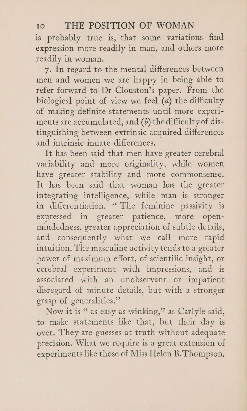 is probably true is, that some variations find expression more readily in man, and others more readily in woman. 7. In regard to the mental differences between men and women we are happy in being able to refer forward to Dr Clouston’s paper. From the biological point of view we feel (a) the difficulty of making definite statements until more experi- ments are accumulated, and (0) the difficulty of dis- tinguishing between extrinsic acquired differences and intrinsic innate differences. It has been said that men have greater cerebral variability and more originality, while women have greater stability and more commonsense. It has been said that woman has the greater integrating intelligence, while man is stronger in differentiation. ‘‘’The feminine passivity 1s expressed in greater patience, more open- mindedness, greater appreciation of subtle details, and consequently what we call more rapid intuition. The masculine activity tends to a greater power of maximum effort, of scientific insight, or cerebral experiment with impressions, and is associated with an unobservant or impatient disregard of minute details, but with a stronger grasp of generalities.” Now it is “‘ as easy as winking,” as Carlyle said, to make statements like that, but their day is over. They are guesses at truth without adequate precision. What we require is a great extension of experiments like those of Miss Helen B. Thompson.