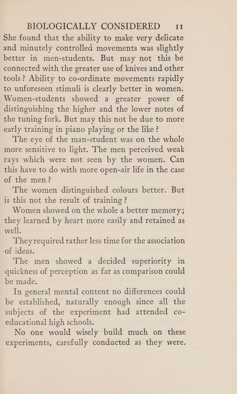 She found that the ability to make very delicate and minutely controlled movements was slightly better in men-students. But may not this be connected with the greater use of knives and other tools? Ability to co-ordinate movements rapidly to unforeseen stimuli is clearly better in women. Women-students showed a greater power of distinguishing the higher and the lower notes of the tuning fork. But may this not be due to more early training in piano playing or the like? The eye of the man-student was on the whole more sensitive to light. The men perceived weak rays which were not seen by the women. Can this have to do with more open-air life in the case of the men? The women distinguished colours better. But is this not the result of training? Women showed on the whole a better memory; they learned by heart more easily and retained as well. They required rather less time for the association of ideas. The men showed a decided superiority in quickness of perception as far as comparison could be made. In general mental content no differences could be established, naturally enough since all the subjects of the experiment had attended co- educational high schools. No one would wisely build much on these experiments, carefully conducted as they were.