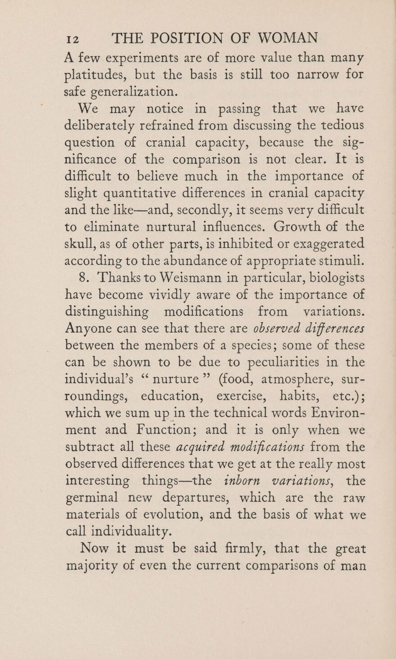 A few experiments are of more value than many platitudes, but the basis is still too narrow for safe generalization. We may notice in passing that we have deliberately refrained from discussing the tedious question of cranial capacity, because the sig- nificance of the comparison is not clear. It is difficult to believe much in the importance of slight quantitative differences in cranial capacity and the like—and, secondly, it seems very difficult to eliminate nurtural influences. Growth of the skull, as of other parts, is inhibited or exaggerated according to the abundance of appropriate stimull. 8. ‘Thanks to Weismann in particular, biologists have become vividly aware of the importance of distinguishing modifications from _ variations. Anyone can see that there are observed differences between the members of a species; some of these can be shown to be due to peculiarities in the individual’s ‘‘ nurture’ (food, atmosphere, sur- roundings, education, exercise, habits, etc.); which we sum up in the technical words Environ- ment and Function; and it is only when we subtract all these acquired modifications from the observed differences that we get at the really most interesting things—the inborn variations, the germinal new departures, which are the raw materials of evolution, and the basis of what we call individuality. Now it must be said firmly, that the great majority of even the current comparisons of man