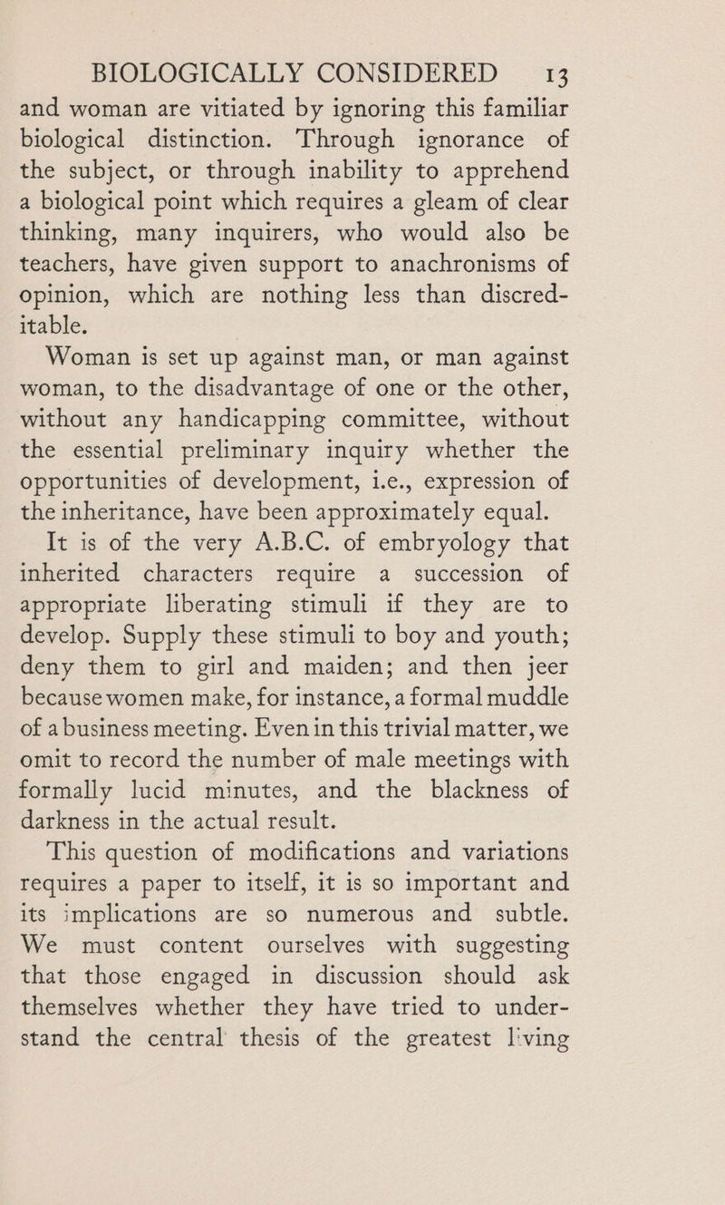 and woman are vitiated by ignoring this familiar biological distinction. Through ignorance of the subject, or through inability to apprehend a biological point which requires a gleam of clear thinking, many inquirers, who would also be teachers, have given support to anachronisms of opinion, which are nothing less than discred- itable. | Woman is set up against man, or man against woman, to the disadvantage of one or the other, without any handicapping committee, without the essential preliminary inquiry whether the opportunities of development, i.e., expression of the inheritance, have been approximately equal. It is of the very A.B.C. of embryology that inherited characters require a succession of appropriate liberating stimuli if they are to develop. Supply these stimuli to boy and youth; deny them to girl and maiden; and then jeer because women make, for instance, a formal muddle of a business meeting. Even in this trivial matter, we omit to record the number of male meetings with formally lucid minutes, and the blackness of darkness in the actual result. This question of modifications and variations requires a paper to itself, it is so important and its implications are so numerous and subtle. We must content ourselves with suggesting that those engaged in discussion should ask themselves whether they have tried to under- stand the central thesis of the greatest l'ving