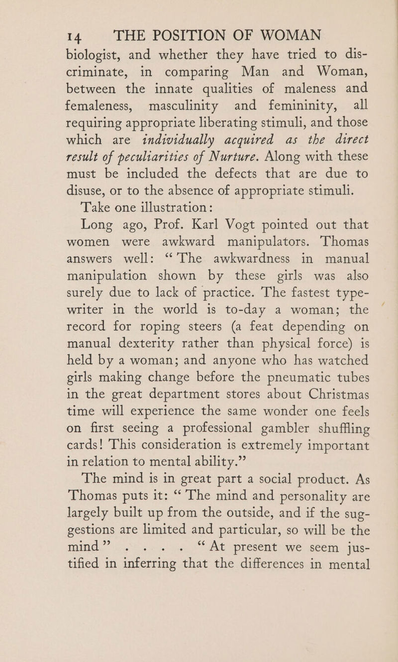 biologist, and whether they have tried to dis- criminate, in comparing Man and Woman, between the innate qualities of maleness and femaleness, masculinity and femininity, all requiring appropriate liberating stimuli, and those which are individually acquired as the direct result of peculiarities of Nurture. Along with these must be included the defects that are due to disuse, or to the absence of appropriate stimuli. Take one illustration: Long ago, Prof. Karl Vogt pointed out that women were awkward manipulators. Thomas answers well: “The awkwardness in manual manipulation shown by these girls was also surely due to lack of practice. The fastest type- writer in the world is to-day a woman; the record for roping steers (a feat depending on manual dexterity rather than physical force) is held by a woman; and anyone who has watched girls making change before the pneumatic tubes in the great department stores about Christmas time will experience the same wonder one feels on first seeing a professional gambler shuffling cards! This consideration is extremely important in relation to mental ability.” The mind is in great part a social product. As Thomas puts it: “ The mind and personality are largely built up from the outside, and if the sug- gestions are limited and particular, so will be the TAM.” oe) a iw, AE Reset we seem. jus tified in inferring that the differences in mental