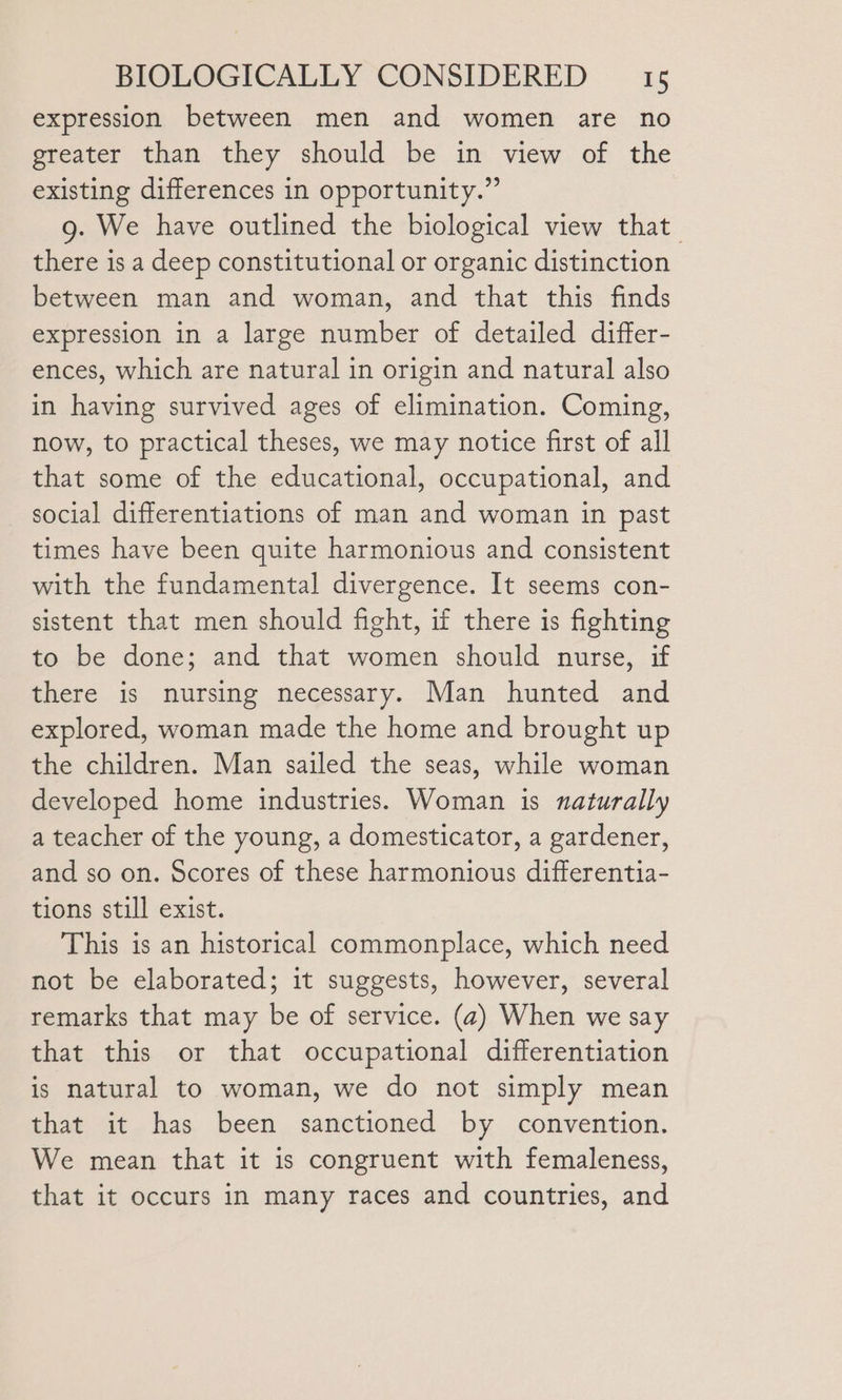 expression between men and women are no greater than they should be in view of the existing differences in opportunity.” g. We have outlined the biological view that there is a deep constitutional or organic distinction between man and woman, and that this finds expression in a large number of detailed differ- ences, which are natural in origin and natural also in having survived ages of elimination. Coming, now, to practical theses, we may notice first of all that some of the educational, occupational, and social differentiations of man and woman in past times have been quite harmonious and consistent with the fundamental divergence. It seems con- sistent that men should fight, if there is fighting to be done; and that women should nurse, if there is nursing necessary. Man hunted and explored, woman made the home and brought up the children. Man sailed the seas, while woman developed home industries. Woman is naturally a teacher of the young, a domesticator, a gardener, and so on. Scores of these harmonious differentia- tions still exist. This is an historical commonplace, which need not be elaborated; it suggests, however, several remarks that may be of service. (2) When we say that this or that occupational differentiation is natural to woman, we do not simply mean that it has been sanctioned by convention. We mean that it is congruent with femaleness, that it occurs in many races and countries, and