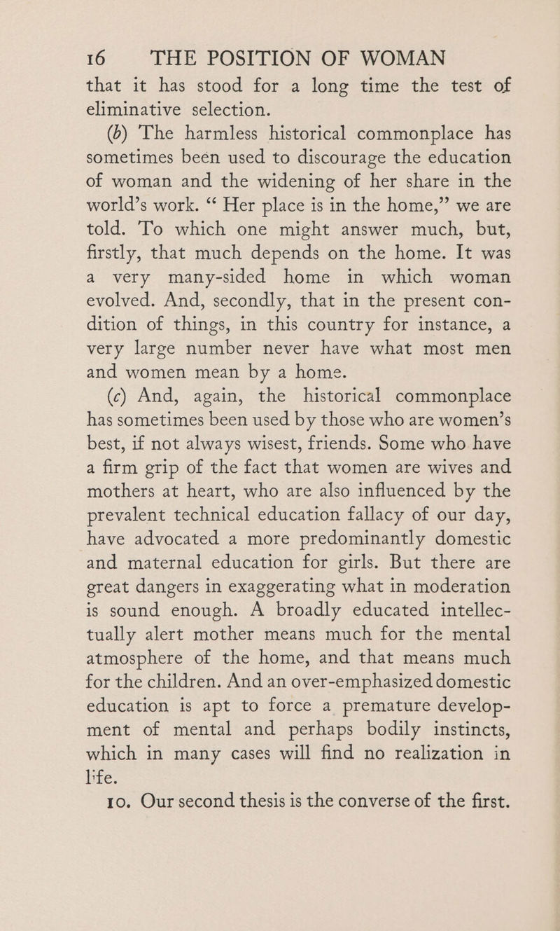 that it has stood for a long time the test of eliminative selection. (&gt;) The harmless historical commonplace has sometimes beén used to discourage the education of woman and the widening of her share in the world’s work. ‘‘ Her place is in the home,” we are told. To which one might answer much, but, firstly, that much depends on the home. It was a very many-sided home in which woman evolved. And, secondly, that in the present con- dition of things, in this country for instance, a very large number never have what most men and women mean by a home. (c) And, again, the historical commonplace has sometimes been used by those who are women’s best, if not always wisest, friends. Some who have a firm grip of the fact that women are wives and mothers at heart, who are also influenced by the prevalent technical education fallacy of our day, have advocated a more predominantly domestic and maternal education for girls. But there are great dangers in exaggerating what in moderation is sound enough. A broadly educated intellec- tually alert mother means much for the mental atmosphere of the home, and that means much for the children. And an over-emphasized domestic education is apt to force a premature develop- ment of mental and perhaps bodily instincts, which in many cases will find no realization in hfe. 10. Our second thesis is the converse of the first.