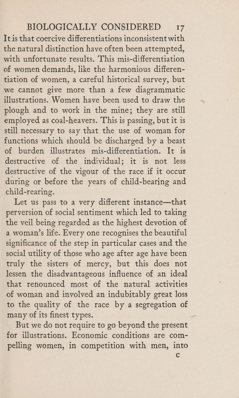It is that coercive differentiations inconsistent with the natural distinction have often been attempted, with unfortunate results. This mis-differentiation of women demands, like the harmonious differen- tiation of women, a careful historical survey, but we cannot give more than a few diagrammatic illustrations. Women have been used to draw the plough and to work in the mine; they are still employed as coal-heavers. This is passing, but it is still necessary to say that the use of woman for functions which should be discharged by a beast of burden illustrates mis-differentiation. It is destructive of the individual; it is not less destructive of the vigour of the race if it occur during or before the years of child-bearing and child-rearing. Let us pass to a very different instance—that perversion of social sentiment which led to taking the veil being regarded as the highest devotion of a woman’s life. Every one recognises the beautiful significance of the step in particular cases and the social utility of those who age after age have been truly the sisters of mercy, but this does not lessen the disadvantageous influence of an ideal that renounced most of the natural activities of woman and involved an indubitably great loss to the quality of the race by a segregation of many of its finest types. . But we do not require to go beyond the present for illustrations. Economic conditions are com- pelling women, in competition with men, into C