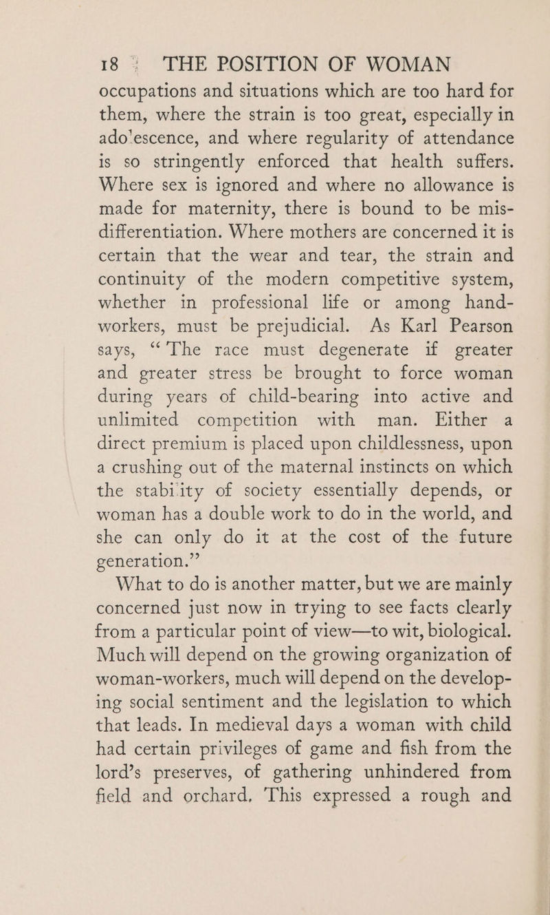 occupations and situations which are too hard for them, where the strain is too great, especially in ado’escence, and where regularity of attendance is so stringently enforced that health suffers. Where sex is ignored and where no allowance is made for maternity, there is bound to be mis- differentiation. Where mothers are concerned it is certain that the wear and tear, the strain and continuity of the modern competitive system, whether in professional life or among hand- workers, must be prejudicial. As Karl Pearson says, “The race niust* depenerate if = greater and greater stress be brought to force woman during years of child-bearing into active and unlimited competition with man. Either a direct premium is placed upon childlessness, upon a crushing out of the maternal instincts on which the stabiity of society essentially depends, or woman has a double work to do in the world, and she can only do it at the cost of the future generation.” What to do is another matter, but we are mainly concerned just now in trying to see facts clearly from a particular point of view—to wit, biological. Much will depend on the growing organization of woman-workers, much will depend on the develop- ing social sentiment and the legislation to which that leads. In medieval days a woman with child had certain privileges of game and fish from the lord’s preserves, of gathering unhindered from field and orchard, ‘This expressed a rough and