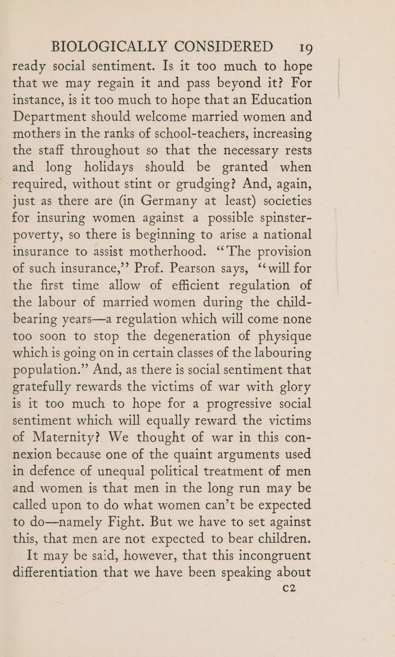 ready social sentiment. Is it too much to hope that we may regain it and pass beyond it? For instance, is it too much to hope that an Education Department should welcome married women and mothers in the ranks of school-teachers, increasing the staff throughout so that the necessary rests and long holidays should be granted when required, without stint or grudging? And, again, just as there are (in Germany at least) societies for insuring women against a possible spinster- poverty, so there is beginning to arise a national insurance to assist motherhood. ‘‘The provision of such insurance,”’ Prof. Pearson says, ‘will for the first time allow of efficient regulation of the labour of married women during the child- bearing years—a regulation which will come none too soon to stop the degeneration of physique which is going on in certain classes of the labouring population.” And, as there is social sentiment that gratefully rewards the victims of war with glory is it too much to hope for a progressive social sentiment which will equally reward the victims of Maternity? We thought of war in this con- nexion because one of the quaint arguments used in defence of unequal political treatment of men and women is that men in the long run may be called upon to do what women can’t be expected to do—namely Fight. But we have to set against this, that men are not expected to bear children. It may be said, however, that this incongruent differentiation that we have been speaking about C2