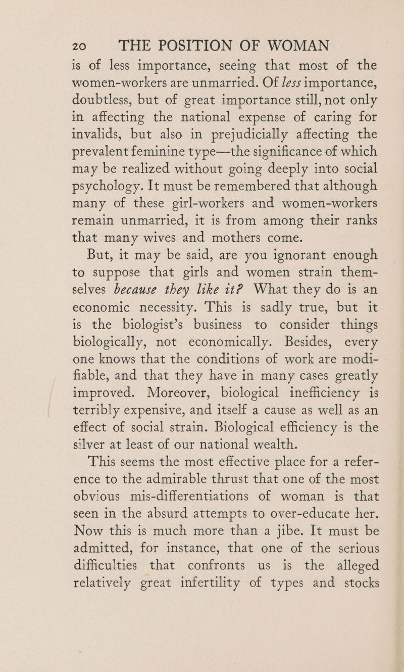is of less importance, seeing that most of the women-workers are unmarried. Of Jess importance, doubtless, but of great importance still, not only in affecting the national expense of caring for invalids, but also in prejudicially affecting the prevalent feminine type—the significance of which may be realized without going deeply into social psychology. It must be remembered that although many of these girl-workers and women-workers remain unmarried, it is from among their ranks that many wives and mothers come. But, it may be said, are you ignorant enough to suppose that girls and women strain them- selves because they like 1t? What they do is an economic necessity. This is sadly true, but it is the biologist’s business to consider things biologically, not economically. Besides, every one knows that the conditions of work are modi- fiable, and that they have in many cases greatly improved. Moreover, biological inefficiency is terribly expensive, and itself a cause as well as an effect of social strain. Biological efficiency is the silver at least of our national wealth. This seems the most effective place for a refer- ence to the admirable thrust that one of the most obvious mis-differentiations of woman is that seen in the absurd attempts to over-educate her. Now this is much more than a jibe. It must be admitted, for instance, that one of the serious difficulties that confronts us is the alleged relatively great infertility of types and stocks