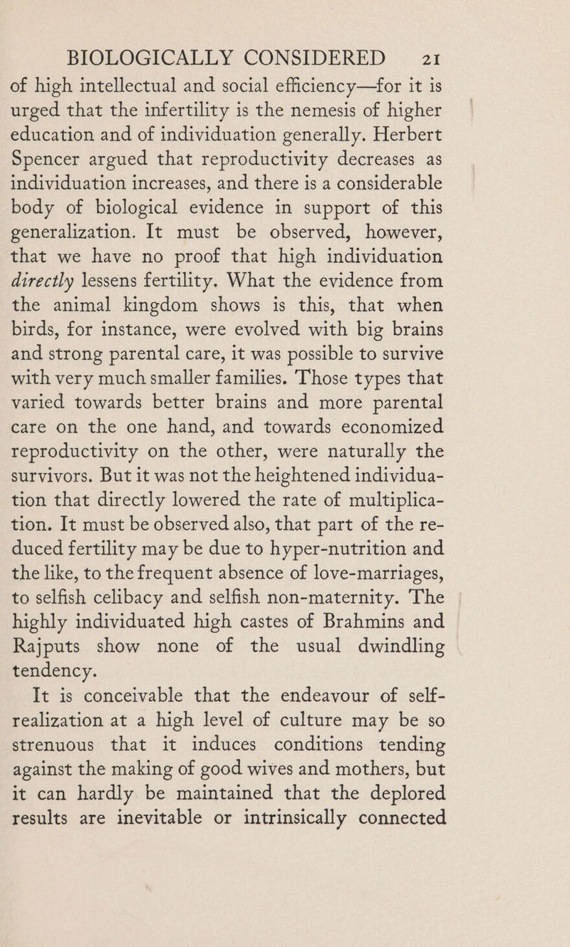 of high intellectual and social efficiency—for it is urged that the infertility is the nemesis of higher education and of individuation generally. Herbert Spencer argued that reproductivity decreases as individuation increases, and there is a considerable body of biological evidence in support of this generalization. It must be observed, however, that we have no proof that high individuation directly lessens fertility. What the evidence from the animal kingdom shows is this, that when birds, for instance, were evolved with big brains and strong parental care, it was possible to survive with very much smaller families. Those types that varied towards better brains and more parental care on the one hand, and towards economized reproductivity on the other, were naturally the survivors. But it was not the heightened individua- tion that directly lowered the rate of multiplica- tion. It must be observed also, that part of the re- duced fertility may be due to hyper-nutrition and the like, to the frequent absence of love-marriages, to selfish celibacy and selfish non-maternity. The highly individuated high castes of Brahmins and Rajputs show none of the usual dwindling tendency. It is conceivable that the endeavour of self- realization at a high level of culture may be so strenuous that it induces conditions tending against the making of good wives and mothers, but it can hardly be maintained that the deplored results are inevitable or intrinsically connected