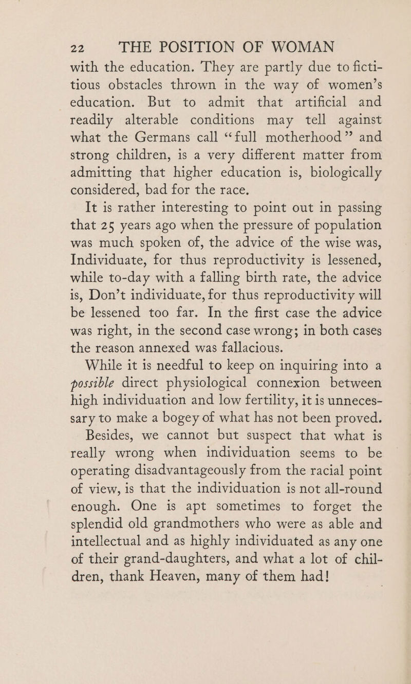 with the education. They are partly due to ficti- tious obstacles thrown in the way of women’s education. But to admit that artificial and readily alterable conditions may tell against what the Germans call “full motherhood” and strong children, is a very different matter from admitting that higher education is, biologically considered, bad for the race. It is rather interesting to point out in passing that 25 years ago when the pressure of population was much spoken of, the advice of the wise was, Individuate, for thus reproductivity is lessened, while to-day with a falling birth rate, the advice is, Don’t individuate, for thus reproductivity will be lessened too far. In the first case the advice was right, in the second case wrong; in both cases the reason annexed was fallacious. While it is needful to keep on inquiring into a possible direct physiological connexion between high individuation and low fertility, it is unneces- sary to make a bogey of what has not been proved. Besides, we cannot but suspect that what is really wrong when individuation seems to be operating disadvantageously from the racial point of view, is that the individuation is not all-round enough. One is apt sometimes to forget the splendid old grandmothers who were as able and intellectual and as highly individuated as any one of their grand-daughters, and what a lot of chil- dren, thank Heaven, many of them had!