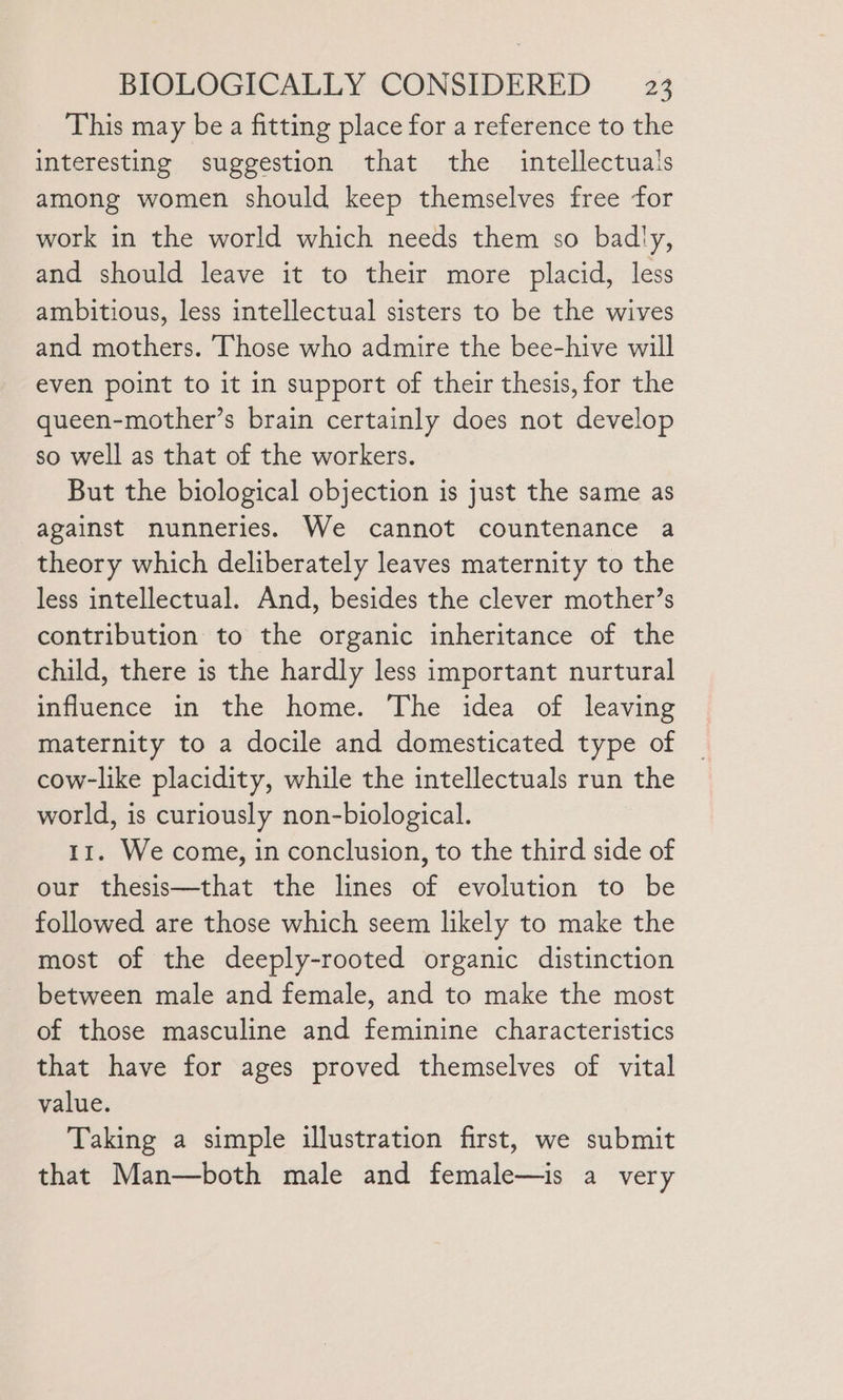 This may be a fitting place for a reference to the interesting suggestion that the intellectuals among women should keep themselves free for work in the world which needs them so badly, and should leave it to their more placid, less ambitious, less intellectual sisters to be the wives and mothers. Those who admire the bee-hive will even point to it in support of their thesis, for the queen-mother’s brain certainly does not develop so well as that of the workers. But the biological objection is just the same as against nunneries. We cannot countenance a theory which deliberately leaves maternity to the less intellectual. And, besides the clever mother’s contribution to the organic inheritance of the child, there is the hardly less important nurtural influence in the home. The idea of leaving maternity to a docile and domesticated type of cow-like placidity, while the intellectuals run the world, is curiously non-biological. 11. We come, in conclusion, to the third side of our thesis—that the lines of evolution to be followed are those which seem likely to make the most of the deeply-rooted organic distinction between male and female, and to make the most of those masculine and feminine characteristics that have for ages proved themselves of vital value. Taking a simple illustration first, we submit that Man—both male and female—is a very