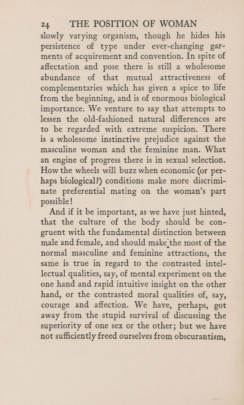 slowly varying organism, though he hides his persistence of type under ever-changing gar- ments of acquirement and convention. In spite of affectation and pose there is still a wholesome abundance of that mutual attractiveness of complementaries which has given a spice to life from the beginning, and is of enormous biological importance. We venture to say that attempts to lessen the old-fashioned natural differences are to be regarded with extreme suspicion. There is a wholesome instinctive prejudice against the masculine woman and the feminine man. What an engine of progress there is in sexual selection. How the wheels will buzz when economic (or per- haps biological?) conditions make more discrimi- nate preferential mating on the woman’s part possible! And if it be important, as we have just hinted, that the culture of the body should be con- gruent with the fundamental distinction between male and female, and should make the most of the normal masculine and feminine attractions, the same is true in regard to the contrasted intel- lectual qualities, say, of mental experiment on the one hand and rapid intuitive insight on the other hand, or the contrasted moral qualities of, say, courage and affection. We have, perhaps, got away from the stupid survival of discussing the superiority of one sex or the other; but we have not sufficiently freed ourselves from obscurantism,