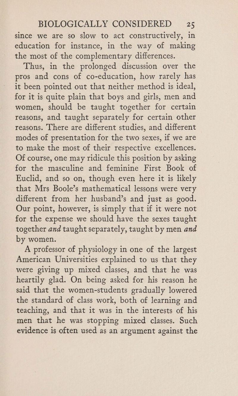 since we are so slow to act constructively, in education for instance, in the way of making the most of the complementary differences. Thus, in the prolonged discussion over the pros and cons of co-education, how rarely has it been pointed out that neither method is ideal, for it is quite plain that boys and girls, men and women, should be taught together for certain reasons, and taught separately for certain other reasons. There are different studies, and different modes of presentation for the two sexes, if we are to make the most of their respective excellences. Of course, one may ridicule this position by asking for the masculine and feminine First Book of Euclid, and so on, though even here it is likely that Mrs Boole’s mathematical lessons were very different from her husband’s and just as good. Our point, however, is simply that if it were not for the expense we should have the sexes taught together and taught separately, taught by men and by women. A professor of physiology in one of the largest American Universities explained to us that they were giving up mixed classes, and that he was heartily glad. On being asked for his reason he sald that the women-students gradually lowered the standard of class work, both of learning and teaching, and that it was in the interests of his men that he was stopping mixed classes. Such evidence is often used as an argument against the