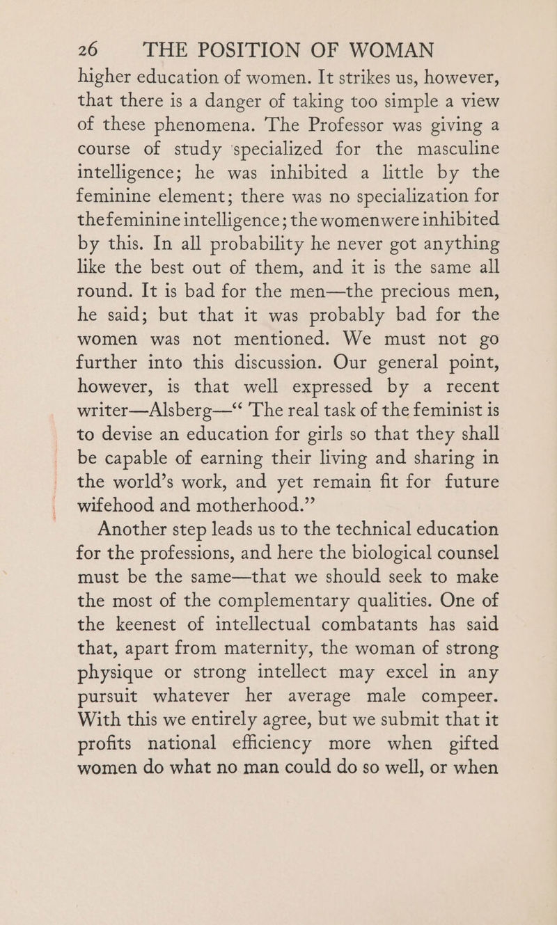 higher education of women. It strikes us, however, that there is a danger of taking too simple a view of these phenomena. The Professor was giving a course of study ‘specialized for the masculine intelligence; he was inhibited a little by the feminine element; there was no specialization for thefeminine intelligence; the womenwere inhibited by this. In all probability he never got anything like the best out of them, and it is the same all round. It is bad for the men—the precious men, he said; but that it was probably bad for the women was not mentioned. We must not go further into this discussion. Our general point, however, is that well expressed by a recent writer—Alsberg—* The real task of the feminist is to devise an education for girls so that they shall be capable of earning their living and sharing in the world’s work, and yet remain fit for future wifehood and motherhood.” Another step leads us to the technical education for the professions, and here the biological counsel must be the same—that we should seek to make the most of the complementary qualities. One of the keenest of intellectual combatants has said that, apart from maternity, the woman of strong physique or strong intellect may excel in any pursuit whatever her average male compeer. With this we entirely agree, but we submit that it profits national efhiciency more when gifted women do what no man could do so well, or when