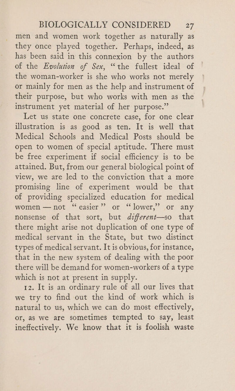 men and women work together as naturally as they once played together. Perhaps, indeed, as has been said in this connexion by the authors of the Evolution of Sex, “the fullest ideal of the woman-worker is she who works not merely or mainly for men as the help and instrument of their purpose, but who works with men as the instrument yet material of her purpose.” Let us state one concrete case, for one clear illustration is as good as ten. It is well that Medical Schools and Medical Posts should be open to women of special aptitude. There must be free experiment if social efficiency is to be attained. But, from our general biological point of view, we are led to the conviction that a more promising line of experiment would be that of providing specialized education for medical women —not “easier”? or “ lower,’’ or any nonsense of that sort, but different—so that there might arise not duplication of one type of medical servant in the State, but two distinct types of medical servant. It is obvious, for instance, that in the new system of dealing with the poor there will be demand for women-workers of a type which is not at present in supply. 12. It is an ordinary rule of all our lives that we try to find out the kind of work which 1s natural to us, which we can do most effectively, or, as we are sometimes tempted to say, least ineffectively. We know that it is foolish waste