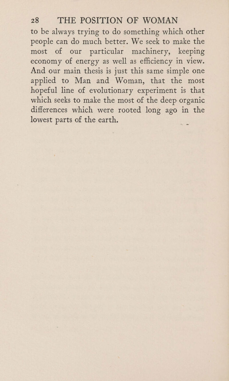 to be always trying to do something which other people can do much better. We seek to make the most of our particular machinery, keeping economy of energy as well as efficiency in view. And our main thesis is just this same simple one applied to Man and Woman, that the most hopeful line of evolutionary experiment is that which seeks to make the most of the deep organic differences which were rooted long ago in the lowest parts of the earth. c t#