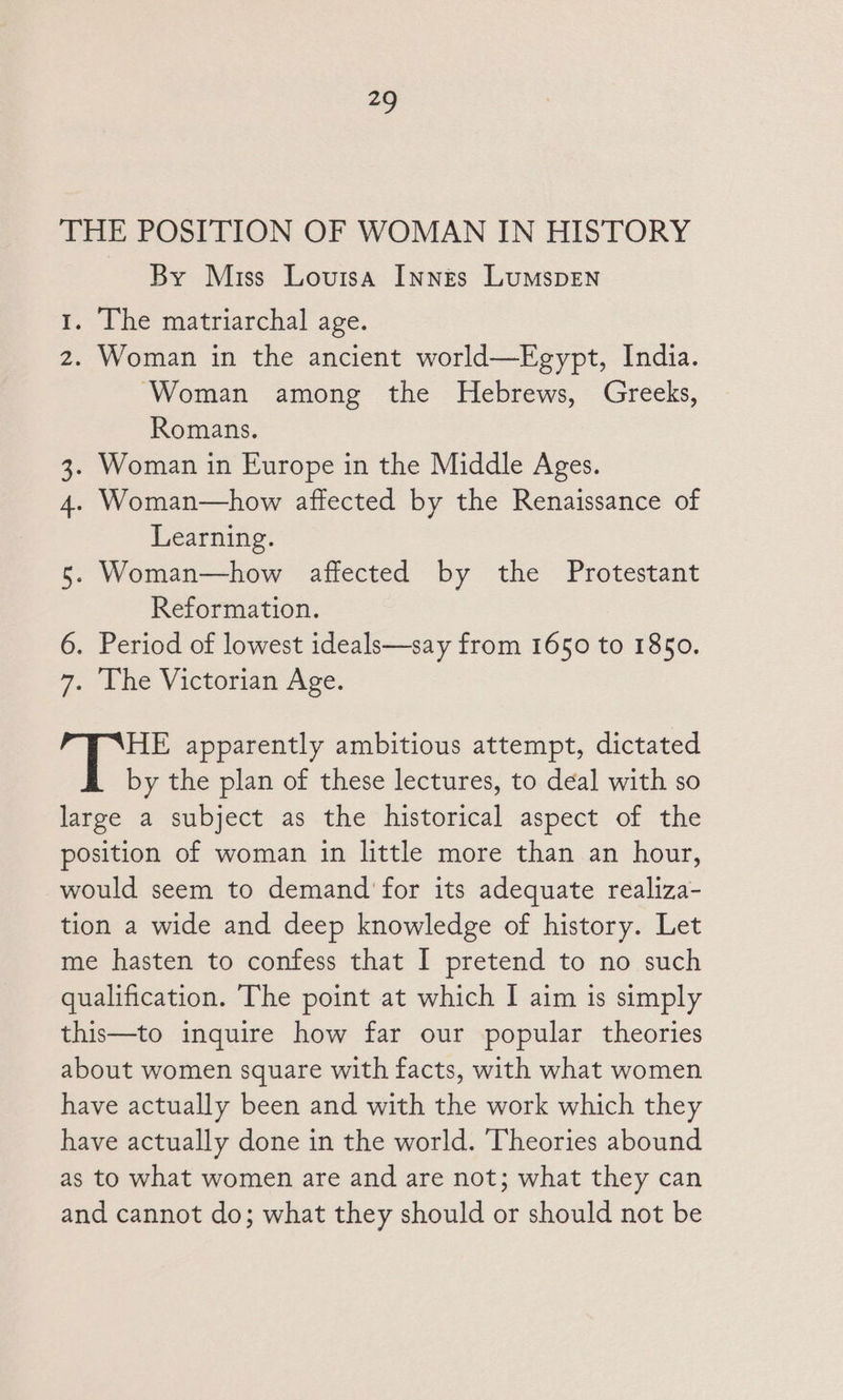 9 THE POSITION OF WOMAN IN HISTORY By Miss Louisa Innes LumspEN 1. The matriarchal age. 2. Woman in the ancient world—Egypt, India. Woman among the Hebrews, Greeks, Romans. 3. Woman in Europe in the Middle Ages. 4. Woman—how affected by the Renaissance of Learning. 5. Woman—how affected by the Protestant Reformation. 6. Period of lowest ideals—say from 1650 to 1850. 7. The Victorian Age. HE apparently ambitious attempt, dictated by the plan of these lectures, to deal with so large a subject as the historical aspect of the position of woman in little more than an hour, would seem to demand for its adequate realiza- tion a wide and deep knowledge of history. Let me hasten to confess that I pretend to no such qualification. The point at which I aim is simply this—to inquire how far our popular theories about women square with facts, with what women have actually been and with the work which they have actually done in the world. Theories abound as to what women are and are not; what they can and cannot do; what they should or should not be