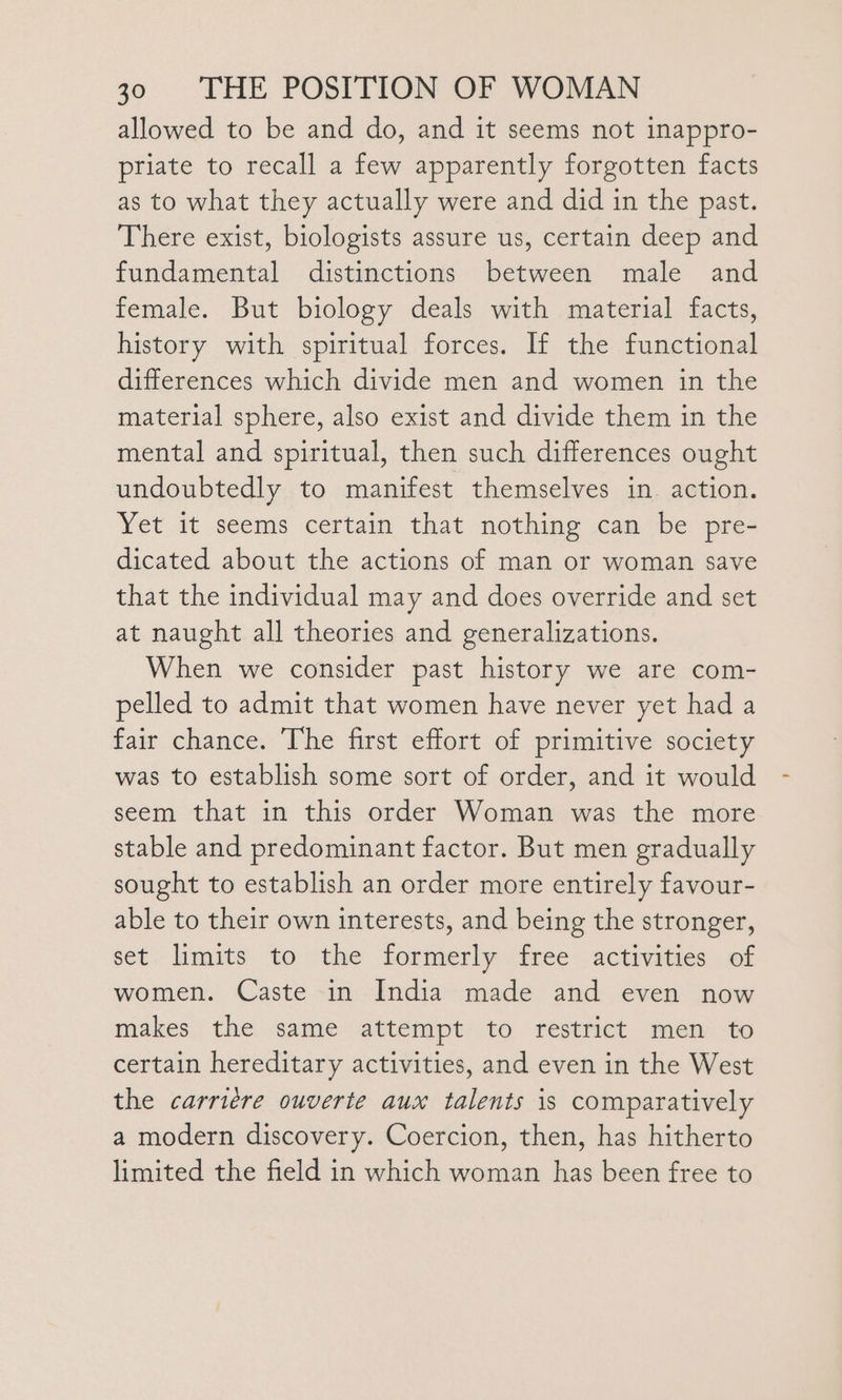 allowed to be and do, and it seems not inappro- priate to recall a few apparently forgotten facts as to what they actually were and did in the past. There exist, biologists assure us, certain deep and fundamental distinctions between male and female. But biology deals with material facts, history with spiritual forces. If the functional differences which divide men and women in the material sphere, also exist and divide them in the mental and spiritual, then such differences ought undoubtedly to manifest themselves in. action. Yet it seems certain that nothing can be pre- dicated about the actions of man or woman save that the individual may and does override and set at naught all theories and generalizations. When we consider past history we are com- pelled to admit that women have never yet had a fair chance. The first effort of primitive society was to establish some sort of order, and it would seem that in this order Woman was the more stable and predominant factor. But men gradually sought to establish an order more entirely favour- able to their own interests, and being the stronger, set. limits. to the formerly ‘free ; activities of women. Caste in India made and even now makes the same attempt to restrict men to certain hereditary activities, and even in the West the carriére ouverte aux talents is comparatively a modern discovery. Coercion, then, has hitherto limited the field in which woman has been free to