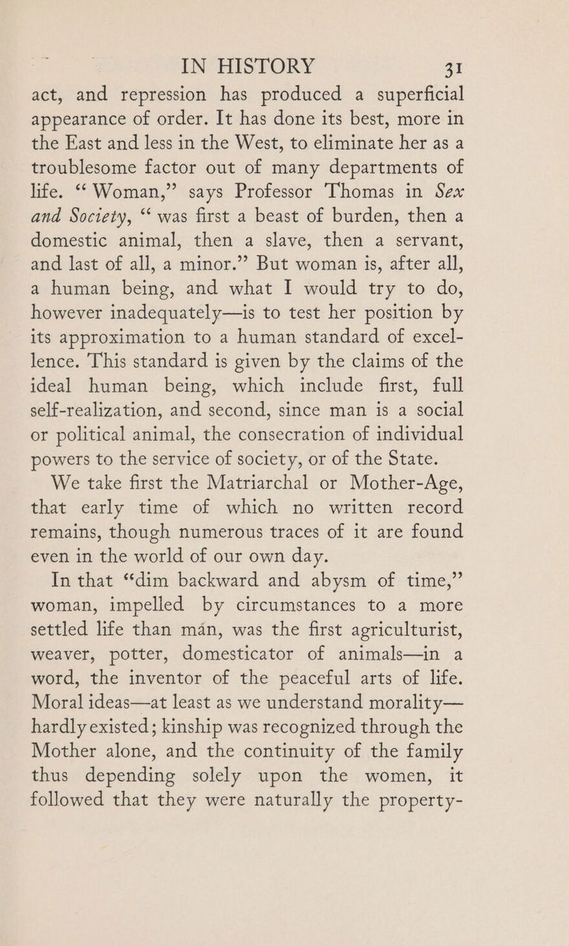 act, and repression has produced a superficial appearance of order. It has done its best, more in the East and less in the West, to eliminate her as a troublesome factor out of many departments of life. “‘ Woman,” says Professor Thomas in Sex and Society, ‘‘ was first a beast of burden, then a domestic animal, then a slave, then a servant, and last of all, a minor.’’ But woman 1s, after all, a human being, and what I would try to do, however inadequately—is to test her position by its approximation to a human standard of excel- lence. This standard is given by the claims of the ideal human being, which include first, full self-realization, and second, since man is a social or political animal, the consecration of individual powers to the service of society, or of the State. We take first the Matriarchal or Mother-Age, that early time of which no written record remains, though numerous traces of it are found even in the world of our own day. In that “dim backward and abysm of time,” woman, impelled by circumstances to a more settled life than man, was the first agriculturist, weaver, potter, domesticator of animals—in a word, the inventor of the peaceful arts of life. Moral ideas—at least as we understand morality— hardly existed ; kinship was recognized through the Mother alone, and the continuity of the family thus depending solely upon the women, it followed that they were naturally the property-