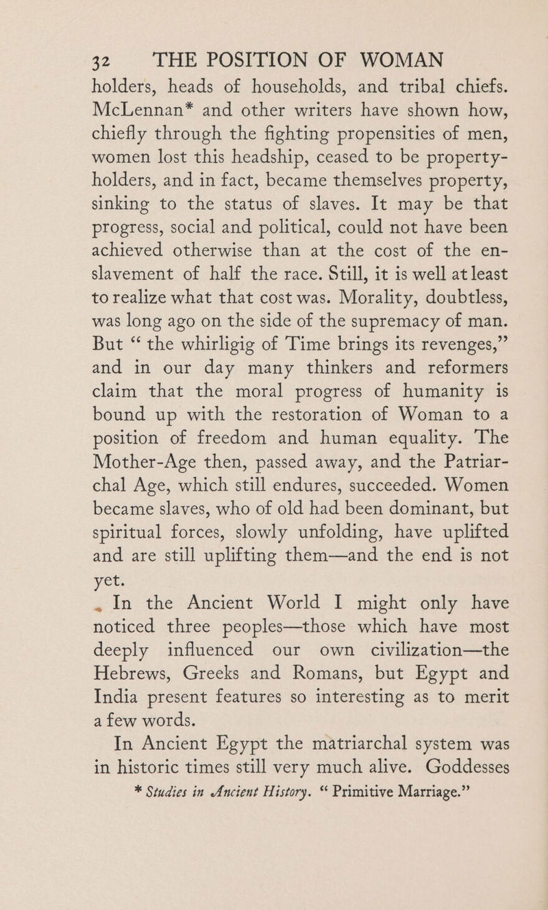 holders, heads of households, and tribal chiefs. McLennan* and other writers have shown how, chiefly through the fighting propensities of men, women lost this headship, ceased to be property- holders, and in fact, became themselves property, sinking to the status of slaves. It may be that progress, social and political, could not have been achieved otherwise than at the cost of the en- slavement of half the race. Still, it is well at least to realize what that cost was. Morality, doubtless, was long ago on the side of the supremacy of man. But “ the whirligig of Time brings its revenges,” and in our day many thinkers and reformers claim that the moral progress of humanity is bound up with the restoration of Woman to a position of freedom and human equality. The Mother-Age then, passed away, and the Patriar- chal Age, which still endures, succeeded. Women became slaves, who of old had been dominant, but spiritual forces, slowly unfolding, have uplifted and are still uplifting them—and the end is not yet. . In the Ancient World I might only have noticed three peoples—those which have most deeply influenced our own civilization—the Hebrews, Greeks and Romans, but Egypt and India present features so interesting as to merit a few words. In Ancient Egypt the matriarchal system was in historic times still very much alive. Goddesses * Studies in Ancient History. “ Primitive Marriage.”