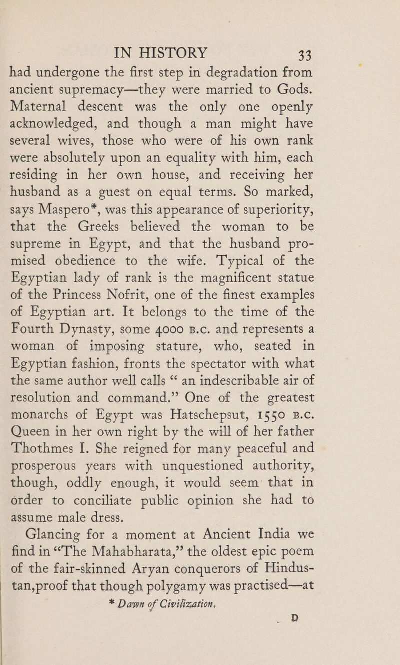 had undergone the first step in degradation from ancient supremacy—they were married to Gods. Maternal descent was the only one openly acknowledged, and though a man might have several wives, those who were of his own rank were absolutely upon an equality with him, each residing in her own house, and receiving her husband as a guest on equal terms. So marked, says Maspero*, was this appearance of superiority, that the Greeks believed the woman to be supreme in Egypt, and that the husband pro- mised obedience to the wife. Typical of the Egyptian lady of rank is the magnificent statue of the Princess Nofrit, one of the finest examples of Egyptian art. It belongs to the time of the Fourth Dynasty, some 4000 B.c. and represents a woman of imposing stature, who, seated in Egyptian fashion, fronts the spectator with what the same author well calls “ an indescribable air of resolution and command.” One of the greatest monarchs of Egypt was Hatschepsut, 1550 B.c. Queen in her own right by the will of her father Thothmes I. She reigned for many peaceful and prosperous years with unquestioned authority, though, oddly enough, it would seem that in order to conciliate public opinion she had to assume male dress. Glancing for a moment at Ancient India we find in “The Mahabharata,” the oldest epic poem of the fair-skinned Aryan conquerors of Hindus- tan,proof that though polygamy was practised—at * Dawn of Civilization, . D