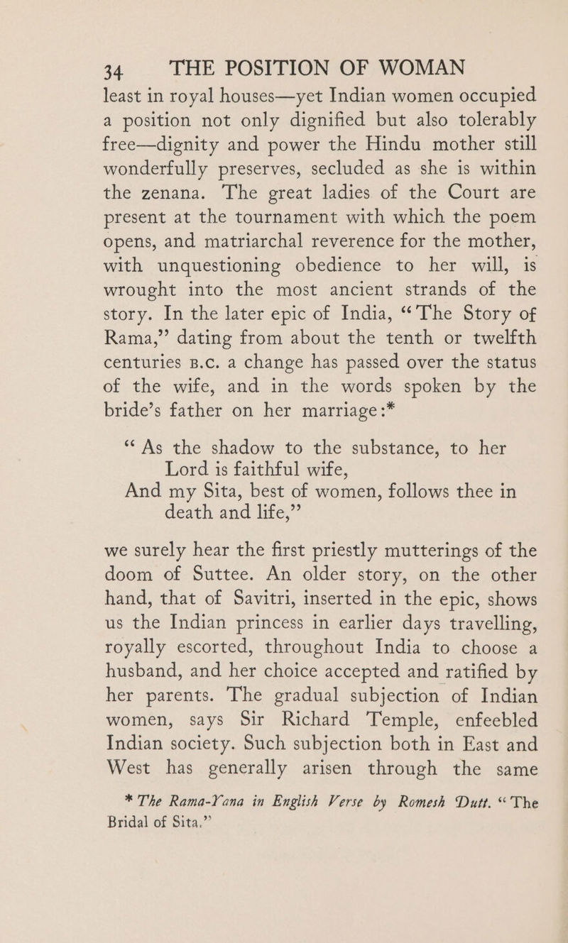 least in royal houses—yet Indian women occupied a position not only dignified but also tolerably free—dignity and power the Hindu mother still wonderfully preserves, secluded as she is within the zenana. The great ladies of the Court are present at the tournament with which the poem opens, and matriarchal reverence for the mother, with unquestioning obedience to her will, is wrought into the most ancient strands of the story. In the later epic of India, “’The Story of Rama,” dating from about the tenth or twelfth centuries B.c. a change has passed over the status of the wife, and in the words spoken by the bride’s father on her marriage :* “As the shadow to the substance, to her Lord is faithful wife, And my Sita, best of women, follows thee in death and life,” we surely hear the first priestly mutterings of the doom of Suttee. An older story, on the other hand, that of Savitri, inserted in the epic, shows us the Indian princess in earlier days travelling, royally escorted, throughout India to choose a husband, and her choice accepted and ratified by her parents. The gradual subjection of Indian women, says Sir Richard Temple, enfeebled Indian society. Such subjection both in East and West has generally arisen through the same * The Rama-Yana in English Verse by Romesh Dutt. “The Bridal of Sita.”