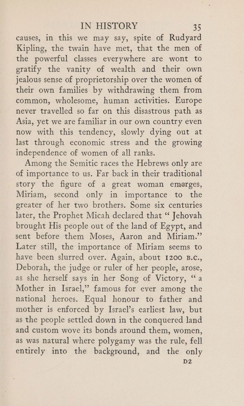 causes, in this we may say, spite of Rudyard Kipling, the twain have met, that the men of the powerful classes everywhere are wont to gratify the vanity of wealth and their own jealous sense of proprietorship over the women of their own families by withdrawing them from common, wholesome, human activities. Europe never travelled so far on this disastrous path as Asia, yet we are familiar in our own country even now with this tendency, slowly dying out at last through economic stress and the growing independence of women of all ranks. Among the Semitic races the Hebrews only are of importance to us. Far back in their traditional story the figure of a great woman emerges, Miriam, second only in importance to the greater of her two brothers. Some six centuries later, the Prophet Micah declared that ‘* Jehovah brought His people out of the land of Egypt, and sent before them Moses, Aaron and Miriam.” Later still, the importance of Miriam seems to have been slurred over. Again, about 1200 B.c., Deborah, the judge or ruler of her people, arose, as she herself says in her Song of Victory, “a Mother in Israel,’’ famous for ever among the national heroes. Equal honour to father and mother is enforced by Israel’s earliest law, but as the people settled down in the conquered land and custom wove its bonds around them, women, as was natural where polygamy was the rule, fell entirely into the background, and the only D2