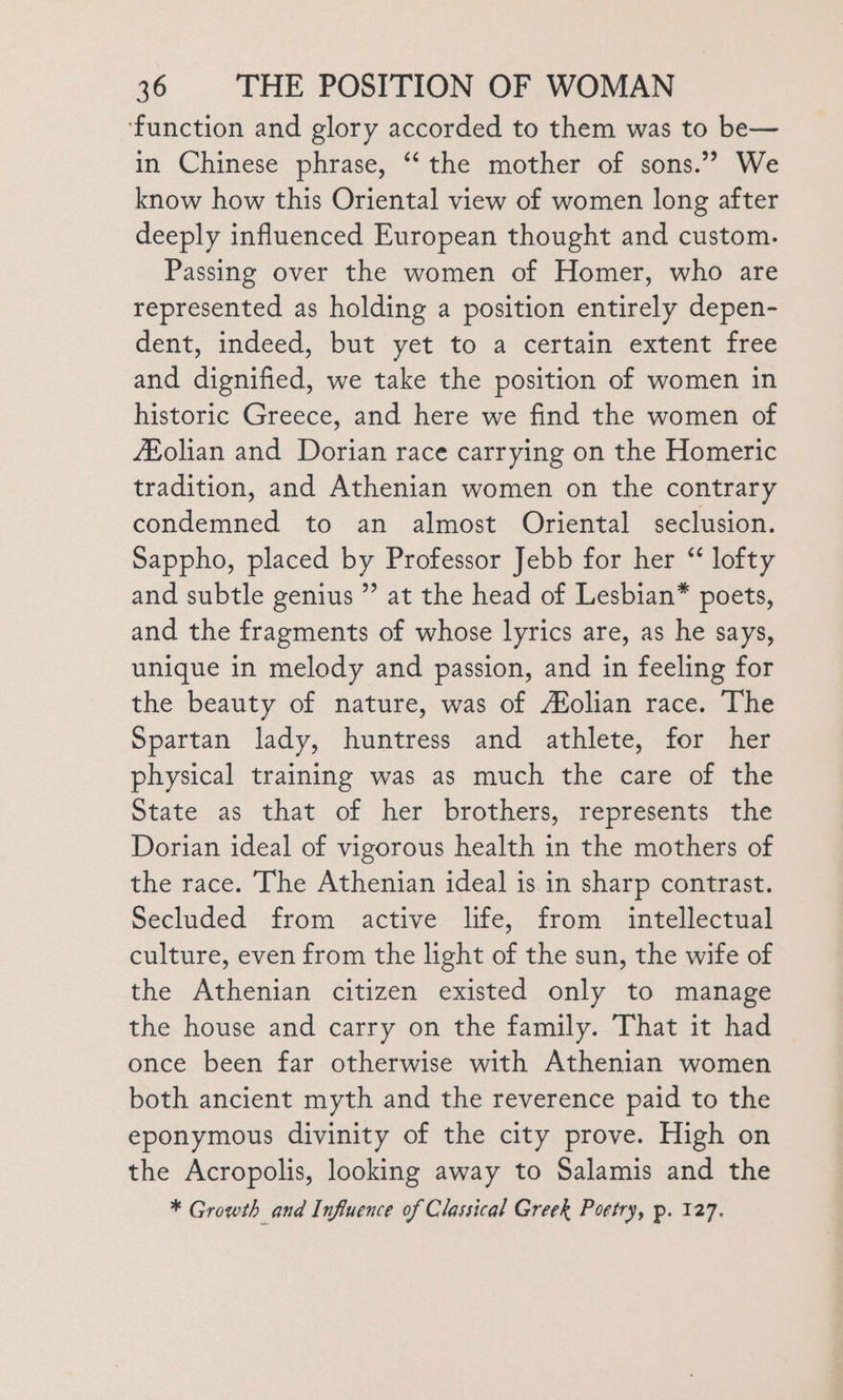 ‘function and glory accorded to them was to be— in Chinese phrase, ‘‘ the mother of sons.” We know how this Oriental view of women long after deeply influenced European thought and custom. Passing over the women of Homer, who are represented as holding a position entirely depen- dent, indeed, but yet to a certain extent free and dignified, we take the position of women in historic Greece, and here we find the women of Zolian and Dorian race carrying on the Homeric tradition, and Athenian women on the contrary condemned to an almost Oriental seclusion. Sappho, placed by Professor Jebb for her “ lofty and subtle genius ” at the head of Lesbian* poets, and the fragments of whose lyrics are, as he says, unique in melody and passion, and in feeling for the beauty of nature, was of Aolian race. The Spartan lady, huntress and athlete, for her physical training was as much the care of the State as that of her brothers, represents the Dorian ideal of vigorous health in the mothers of the race. The Athenian ideal is in sharp contrast. Secluded from active life, from intellectual culture, even from the light of the sun, the wife of the Athenian citizen existed only to manage the house and carry on the family. That it had once been far otherwise with Athenian women both ancient myth and the reverence paid to the eponymous divinity of the city prove. High on the Acropolis, looking away to Salamis and the * Growth and Influence of Classical Greek Poetry, p. 127.