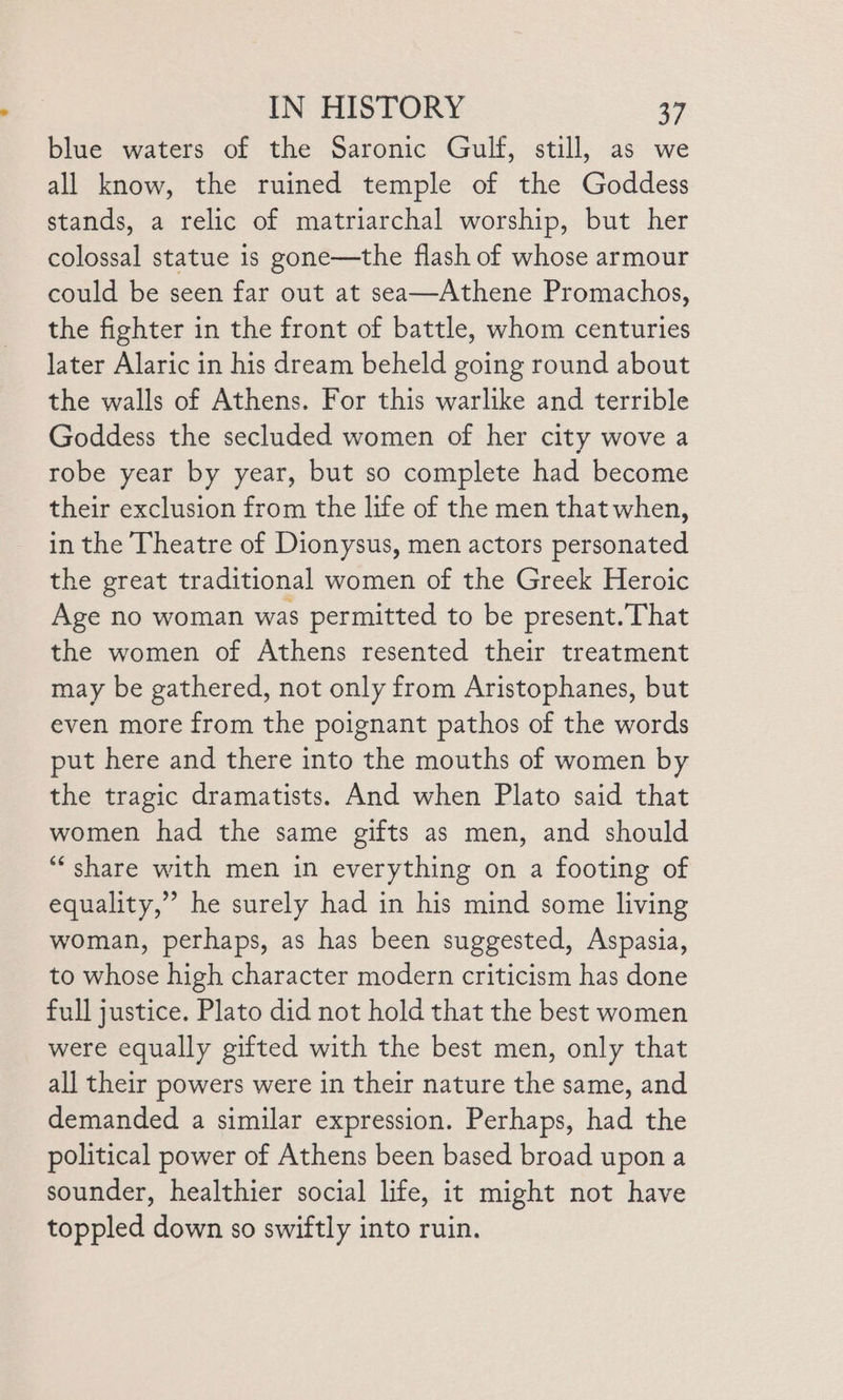 blue waters of the Saronic Gulf, still, as we all know, the ruined temple of the Goddess stands, a relic of matriarchal worship, but her colossal statue is gone—the flash of whose armour could be seen far out at sea—Athene Promachos, the fighter in the front of battle, whom centuries later Alaric in his dream beheld going round about the walls of Athens. For this warlike and terrible Goddess the secluded women of her city wove a robe year by year, but so complete had become their exclusion from the life of the men that when, in the Theatre of Dionysus, men actors personated the great traditional women of the Greek Heroic Age no woman was permitted to be present.That the women of Athens resented their treatment may be gathered, not only from Aristophanes, but even more from the poignant pathos of the words put here and there into the mouths of women by the tragic dramatists. And when Plato said that women had the same gifts as men, and should “‘ share with men in everything on a footing of equality,” he surely had in his mind some living woman, perhaps, as has been suggested, Aspasia, to whose high character modern criticism has done full justice. Plato did not hold that the best women were equally gifted with the best men, only that all their powers were in their nature the same, and demanded a similar expression. Perhaps, had the political power of Athens been based broad upon a sounder, healthier social life, it might not have toppled down so swiftly into ruin.
