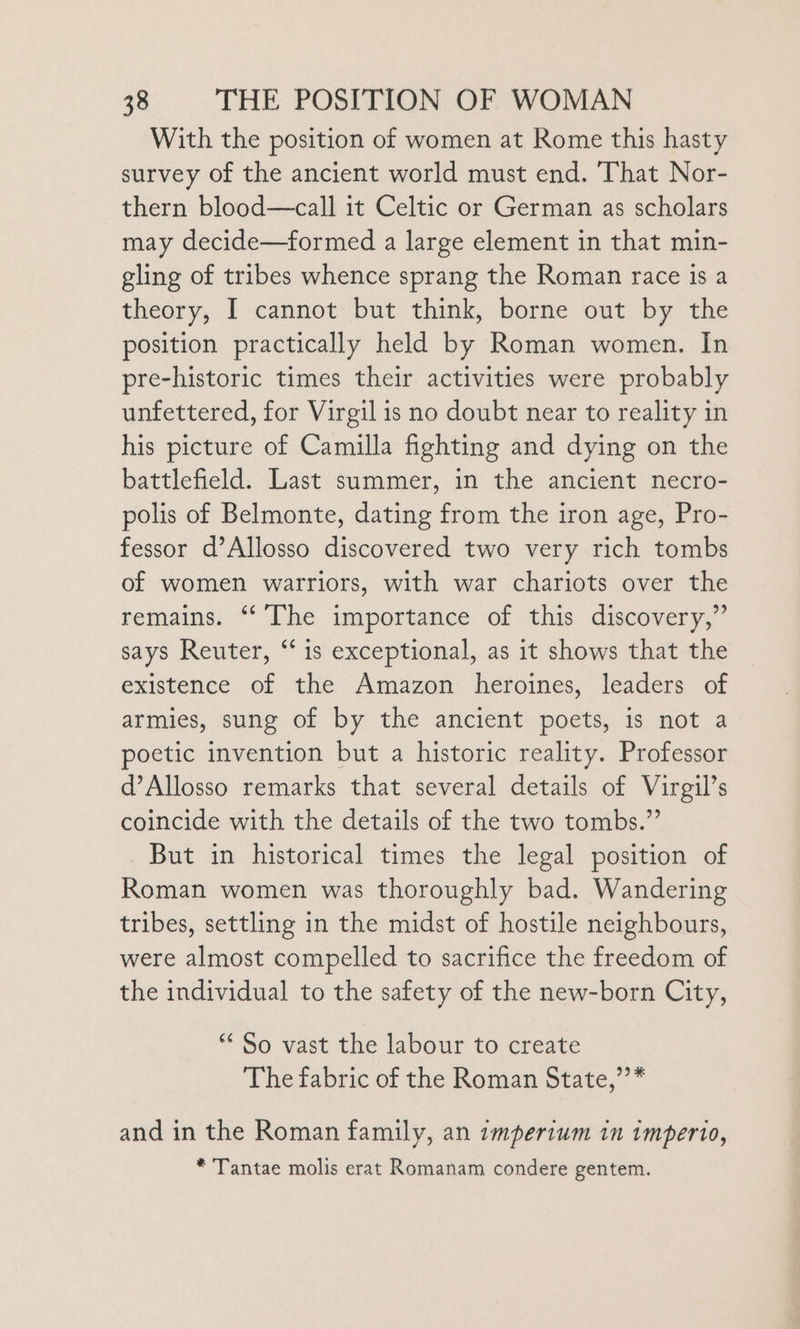 With the position of women at Rome this hasty survey of the ancient world must end. ‘That Nor- thern blood—call it Celtic or German as scholars may decide—formed a large element in that min- gling of tribes whence sprang the Roman race is a theory, I cannot but think, borne out by the position practically held by Roman women. In pre-historic times their activities were probably unfettered, for Virgil is no doubt near to reality in his picture of Camilla fighting and dying on the battlefield. Last summer, in the ancient necro- polis of Belmonte, dating from the iron age, Pro- fessor d’Allosso discovered two very rich tombs of women warriors, with war chariots over the remains. “‘ [The importance of this discovery,” says Reuter, “‘ is exceptional, as it shows that the existence of the Amazon heroines, leaders of armies, sung of by the ancient poets, is not a poetic invention but a historic reality. Professor d’Allosso remarks that several details of Virgil’s coincide with the details of the two tombs.” But in historical times the legal position of Roman women was thoroughly bad. Wandering tribes, settling in the midst of hostile neighbours, were almost compelled to sacrifice the freedom of the individual to the safety of the new-born City, ** So vast the labour to create The fabric of the Roman State,”’* and in the Roman family, an imperium in imperto, * Tantae molis erat Romanam condere gentem.