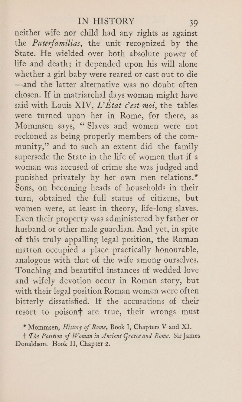 neither wife nor child had any rights as against the Pazerfamilias, the unit recognized by the State. He wielded over both absolute power of life and death; it depended upon his will alone whether a girl baby were reared or cast out to die —and the latter alternative was no doubt often chosen. If in matriarchal days woman might have said with Louis XIV, L’Etat est mot, the tables were turned upon her in Rome, for there, as Mommsen says, “ Slaves and women were not reckoned as being properly members of the com- munity,’ and to such an extent did the family supersede the State in the life of women that if a woman was accused of crime she was judged and punished privately by her own men relations.* Sons, on becoming heads of households in their turn, obtained the full status of citizens, but women were, at least in theory, life-long slaves. Even their property was administered by father or husband or other male guardian. And yet, in spite of this truly appalling legal position, the Roman matron occupied a place practically honourable, analogous with that of the wife among ourselves. Touching and beautiful instances of wedded love and wifely devotion occur in Roman story, but with their legal position Roman women were often bitterly dissatisfied. If the accusations of their resort to poisonf are true, their wrongs must *Mommsen, History of Rome, Book I, Chapters V and XI. + The Position of Woman in Ancient Greece and Rome. Sir James Donaldson. Book II, Chapter 2.