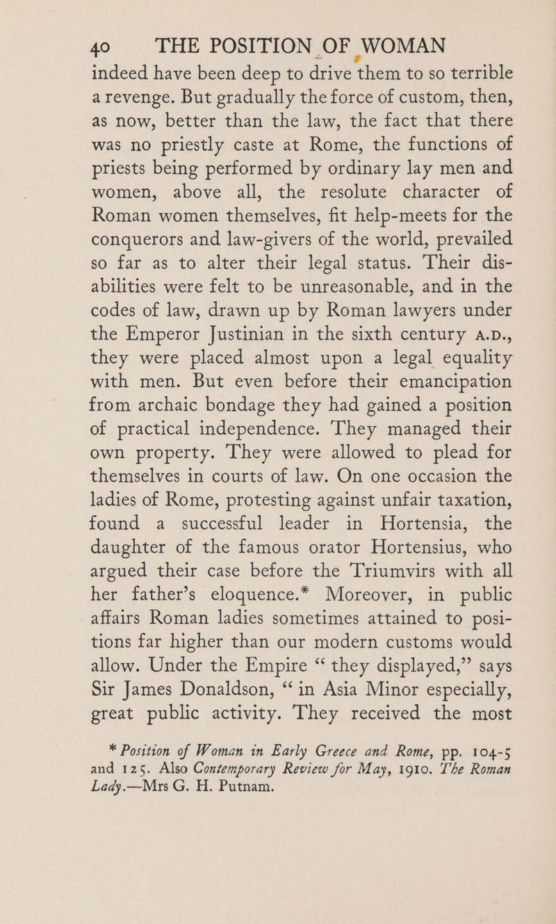 indeed have been deep to drive them to so terrible a revenge. But gradually the force of custom, then, as now, better than the law, the fact that there was no priestly caste at Rome, the functions of priests being performed by ordinary lay men and women, above all, the resolute character of Roman women themselves, fit help-meets for the conquerors and law-givers of the world, prevailed so far as to alter their legal status. Their dis- abilities were felt to be unreasonable, and in the codes of law, drawn up by Roman lawyers under the Emperor Justinian in the sixth century a.p., they were placed almost upon a legal equality with men. But even before their emancipation from archaic bondage they had gained a position of practical independence. They managed their own property. They were allowed to plead for themselves in courts of law. On one occasion the ladies of Rome, protesting against unfair taxation, found a successful leader in MHortensia, the daughter of the famous orator Hortensius, who argued their case before the Triumvirs with all her father’s eloquence.* Moreover, in public affairs Roman ladies sometimes attained to posi- tions far higher than our modern customs would allow. Under the Empire “ they displayed,” says Sir James Donaldson, ‘in Asia Minor especially, great public activity. They received the most * Position of Woman in Early Greece and Rome, pp. 104-5 and 125. Also Contemporary Review for May, 1910. The Roman Lady.—Mrs G. H. Putnam.