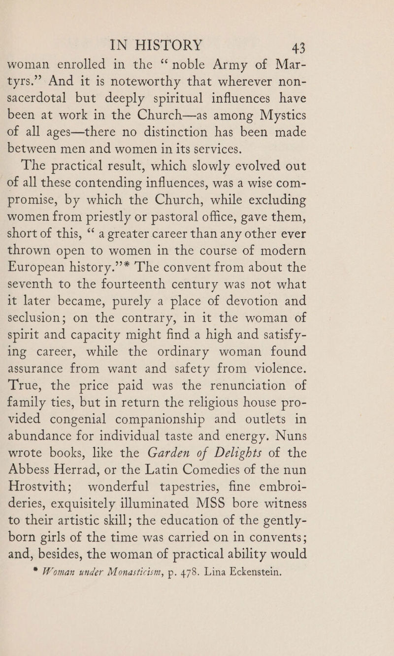 woman enrolled in the ‘noble Army of Mar- tyrs.” And it is noteworthy that wherever non- sacerdotal but deeply spiritual influences have been at work in the Church—as among Mystics of all ages—there no distinction has been made between men and women in its services. The practical result, which slowly evolved out of all these contending influences, was a wise com- promise, by which the Church, while excluding women from priestly or pastoral office, gave them, short of this, ‘‘ a greater career than any other ever thrown open to women in the course of modern European history.”’* The convent from about the seventh to the fourteenth century was not what it later became, purely a place of devotion and seclusion; on the contrary, in it the woman of spirit and capacity might find a high and satisfy- ing career, while the ordinary woman found assurance from want and safety from violence. True, the price paid was the renunciation of family ties, but in return the religious house pro- vided congenial companionship and outlets in abundance for individual taste and energy. Nuns wrote books, like the Garden of Delights of the Abbess Herrad, or the Latin Comedies of the nun Hrostvith; wonderful tapestries, fine embroi- deries, exquisitely illuminated MSS bore witness to their artistic skill; the education of the gently- born girls of the time was carried on in convents; and, besides, the woman of practical ability would * Woman under Monasticism, p. 478. Lina Eckenstein. »P