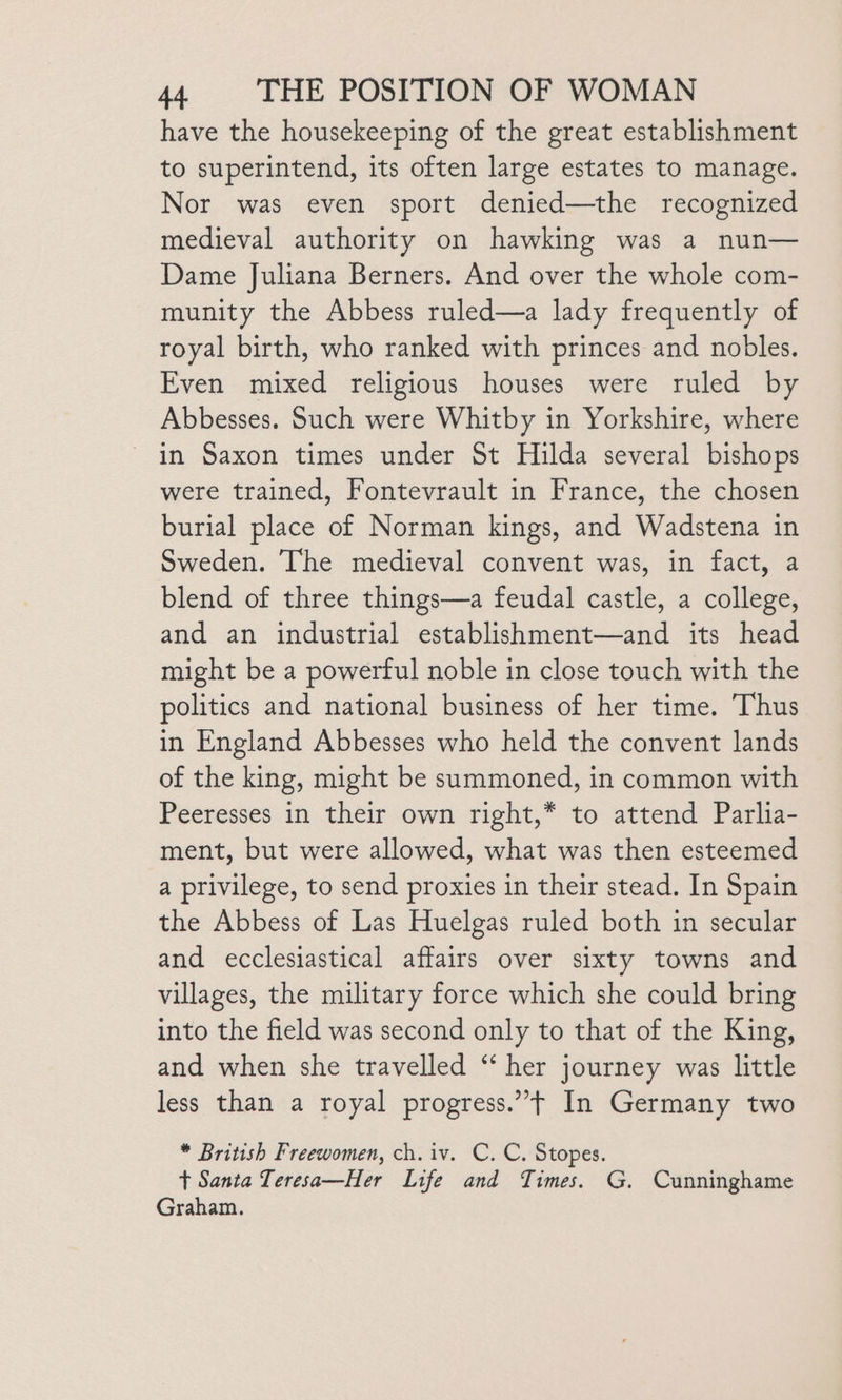 have the housekeeping of the great establishment to superintend, its often large estates to manage. Nor was even sport denied—the recognized medieval authority on hawking was a nun— Dame Juliana Berners. And over the whole com- munity the Abbess ruled—a lady frequently of royal birth, who ranked with princes and nobles. Even mixed religious houses were ruled by Abbesses. Such were Whitby in Yorkshire, where in Saxon times under St Hilda several bishops were trained, Fontevrault in France, the chosen burial place of Norman kings, and Wadstena in Sweden. The medieval convent was, in fact, a blend of three things—a feudal castle, a college, and an industrial establishment—and its head might be a powerful noble in close touch with the politics and national business of her time. Thus in England Abbesses who held the convent lands of the king, might be summoned, in common with Peeresses in their own right,* to attend Parlia- ment, but were allowed, what was then esteemed a privilege, to send proxies in their stead. In Spain the Abbess of Las Huelgas ruled both in secular and ecclesiastical affairs over sixty towns and villages, the military force which she could bring into the field was second only to that of the King, and when she travelled ‘‘ her journey was little less than a royal progress.”’t In Germany two * British Freewomen, ch. iv. C. C. Stopes. t Santa Teresa—Her Life and Times. G. Cunninghame Graham.