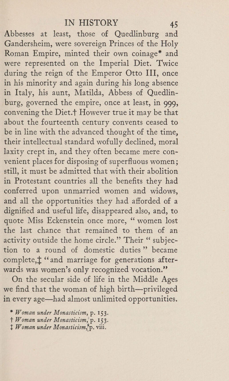 Abbesses at least, those of Quedlinburg and Gandersheim, were sovereign Princes of the Holy Roman Empire, minted their own coinage* and were represented on the Imperial Diet. Twice during the reign of the Emperor Otto III, once in his minority and again during his long absence in Italy, his aunt, Matilda, Abbess of Quedlin- burg, governed the empire, once at least, in 999, convening the Diet.| However true it may be that about the fourteenth century convents ceased to be in line with the advanced thought of the time, their intellectual standard wofully declined, moral laxity crept in, and they often became mere con- venient places for disposing of superfluous women; still, it must be admitted that with their abolition in Protestant countries all the benefits they had conferred upon unmarried women and widows, and all the opportunities they had afforded of a dignified and useful life, disappeared also, and, to quote Miss Eckenstein once more, “ women lost the last chance that remained to them of an activity outside the home circle.” Their “ subjec- tion to a round of domestic duties”? became complete,f ‘‘and marriage for generations after- wards was women’s only recognized vocation.” On the secular side of life in the Middle Ages we find that the woman of high birth—privileged in every age—had almost unlimited opportunities. * Woman under Monasticism, p. 153. t Woman under Monasticism, p. 153. } Woman under Monasticism,’p. viii.