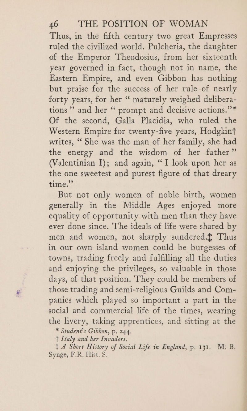 Thus, in the fifth century two great Empresses ruled the civilized world. Pulcheria, the daughter of the Emperor Theodosius, from her sixteenth year governed in fact, though not in name, the Eastern Empire, and even Gibbon has nothing but praise for the success of her rule of nearly forty years, for her “‘ maturely weighed delibera- tions ” and her “ prompt and decisive actions.’’* Of the second, Galla Placidia, who ruled the Western Empire for twenty-five years, Hodgkint writes, ‘‘ She was the man of her family, she had the energy and the wisdom of her father ” (Valentinian I); and again, “ I look upon her as the one sweetest and purest figure of that dreary thine,” But not only women of noble birth, women generally in the Middle Ages enjoyed more equality of opportunity with men than they have ever done since. The ideals of life were shared by men and women, not sharply sundered.[ Thus in our own island women could be burgesses of towns, trading freely and fulfilling all the duties and enjoying the privileges, so valuable in those days, of that position. They could be members of those trading and semi-religious Guilds and Com- panies which played so important a part in the social and commercial life of the times, wearing the livery, taking apprentices, and sitting at the * Student’s Gibbon, p. 244. t Italy and her Invaders. 1 4 Short History of Social Life in England, p. 131. M. B. Synge, F.R. Hist. S.,