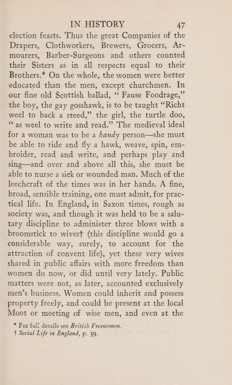 election feasts. Thus the great Companies of the Drapers, Clothworkers, Brewers, Grocers, Ar- mourers, Barber-Surgeons and others counted their Sisters as in all respects equal to their Brothers.* On the whole, the women were better educated than the men, except churchmen. In. our fine old Scottish ballad, ‘‘ Fause Foodrage,” the boy, the gay gosshawk, is to be taught “Richt weel to back a steed,” the girl, the turtle doo, “as weel to write and read.” The medieval ideal for a woman was to be a handy person—she must be able to ride and fly a hawk, weave, spin, em- broider, read and write, and perhaps play and sing—and over and above all this, she must be able to nurse a sick or wounded man. Much of the leechcraft of the times was in her hands. A fine, broad, sensible training, one must admit, for prac- tical life. In England, in Saxon times, rough as society was, and though it was held to be a salu- tary discipline to administer three blows with a broomstick to wivest (this discipline would go a considerable way, surely, to account for the attraction of convent life), yet these very wives shared in public affairs with more freedom than women do now, or did until very lately. Public matters were not, as later, accounted exclusively men’s business. Women could inherit and possess property freely, and could be present at the local Moot or meeting of wise men, and even at the * For full details see British Freewomen. t Soctal Life in England, p. 39.