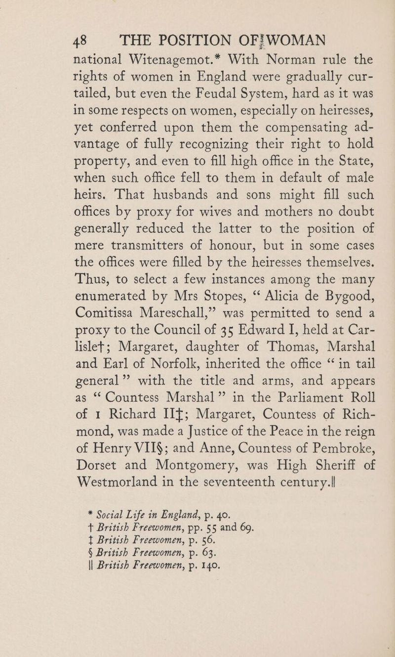national Witenagemot.* With Norman rule the rights of women in England were gradually cur- tailed, but even the Feudal System, hard as it was in some respects on women, especially on heiresses, yet conferred upon them the compensating ad- vantage of fully recognizing their right to hold property, and even to fill high office in the State, when such office fell to them in default of male heirs. That husbands and sons might fill such offices by proxy for wives and mothers no doubt generally reduced the latter to the position of mere transmitters of honour, but in some cases the offices were filled by the heiresses themselves. Thus, to select a few instances among the many enumerated by Mrs Stopes, “ Alicia de Bygood, Comitissa Mareschall,” was permitted to send a proxy to the Council of 35 Edward I, held at Car- lislet; Margaret, daughter of Thomas, Marshal and Earl of Norfolk, inherited the office “ in tail general” with the title and arms, and appears as ‘Countess Marshal” in the Parliament Roll of 1 Richard IIT; Margaret, Countess of Rich- mond, was made a Justice of the Peace in the reign of Henry VIT§; and Anne, Countess of Pembroke, Dorset and Montgomery, was High Sheriff of Westmorland in the seventeenth century.| * Social Life in England, p. 40. + British Freewomen, pp. 55 and 69. t British Freewomen, p. 56. § British Freewomen, p. 63. | British Freewomen, p. 140.