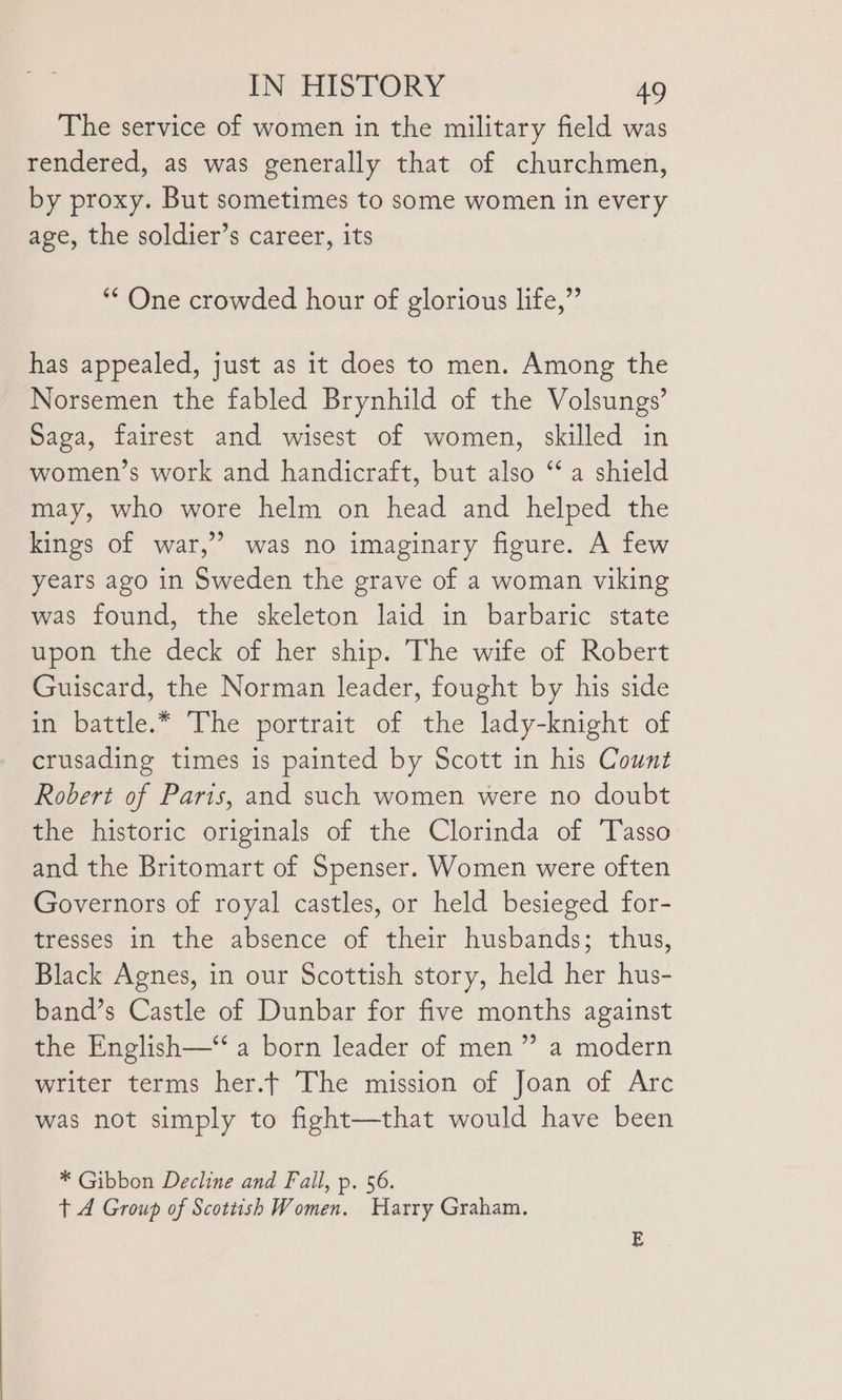 The service of women in the military field was rendered, as was generally that of churchmen, by proxy. But sometimes to some women in every age, the soldier’s career, its “¢ One crowded hour of glorious life,” has appealed, just as it does to men. Among the Norsemen the fabled Brynhild of the Volsungs’ Saga, fairest and wisest of women, skilled in women’s work and handicraft, but also ‘a shield may, who wore helm on head and helped the kings of war,’ was no imaginary figure. A few years ago in Sweden the grave of a woman viking was found, the skeleton laid in barbaric state upon the deck of her ship. The wife of Robert Guiscard, the Norman leader, fought by his side in battle.* The portrait of the lady-knight of crusading times is painted by Scott in his Count Robert of Paris, and such women were no doubt the historic originals of the Clorinda of ‘Tasso and the Britomart of Spenser. Women were often Governors of royal castles, or held besieged for- tresses in the absence of their husbands; thus, Black Agnes, in our Scottish story, held her hus- band’s Castle of Dunbar for five months against the English—‘‘ a born leader of men” a modern writer terms her.t The mission of Joan of Arc was not simply to fight—that would have been * Gibbon Decline and Fall, p. 56. t 4 Group of Scottish Women. Harry Graham.